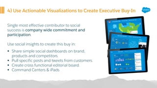 4) Use Actionable Visualizations to Create Executive Buy-In
Single most effective contributor to social
success is company wide commitment and
participation.
Use social insights to create this buy in:
§ Share simple social dashboards on brand,
products and competitors
§ Pull specific posts and tweets from customers.
§ Create cross functional editorial board.
§ Command Centers & iPads
 