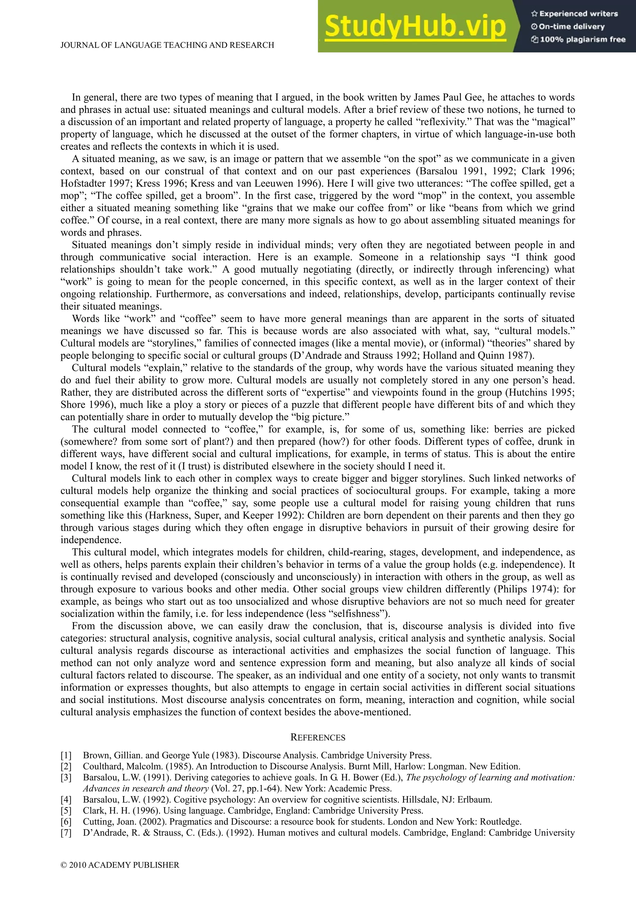 JOURNAL OF LANGUAGE TEACHING AND RESEARCH
© 2010 ACADEMY PUBLISHER
131
In general, there are two types of meaning that I argued, in the book written by James Paul Gee, he attaches to words
and phrases in actual use: situated meanings and cultural models. After a brief review of these two notions, he turned to
a discussion of an important and related property of language, a property he called “reflexivity.” That was the “magical”
property of language, which he discussed at the outset of the former chapters, in virtue of which language-in-use both
creates and reflects the contexts in which it is used.
A situated meaning, as we saw, is an image or pattern that we assemble “on the spot” as we communicate in a given
context, based on our construal of that context and on our past experiences (Barsalou 1991, 1992; Clark 1996;
Hofstadter 1997; Kress 1996; Kress and van Leeuwen 1996). Here I will give two utterances: “The coffee spilled, get a
mop”; “The coffee spilled, get a broom”. In the first case, triggered by the word “mop” in the context, you assemble
either a situated meaning something like “grains that we make our coffee from” or like “beans from which we grind
coffee.” Of course, in a real context, there are many more signals as how to go about assembling situated meanings for
words and phrases.
Situated meanings don’t simply reside in individual minds; very often they are negotiated between people in and
through communicative social interaction. Here is an example. Someone in a relationship says “I think good
relationships shouldn’t take work.” A good mutually negotiating (directly, or indirectly through inferencing) what
“work” is going to mean for the people concerned, in this specific context, as well as in the larger context of their
ongoing relationship. Furthermore, as conversations and indeed, relationships, develop, participants continually revise
their situated meanings.
Words like “work” and “coffee” seem to have more general meanings than are apparent in the sorts of situated
meanings we have discussed so far. This is because words are also associated with what, say, “cultural models.”
Cultural models are “storylines,” families of connected images (like a mental movie), or (informal) “theories” shared by
people belonging to specific social or cultural groups (D’Andrade and Strauss 1992; Holland and Quinn 1987).
Cultural models “explain,” relative to the standards of the group, why words have the various situated meaning they
do and fuel their ability to grow more. Cultural models are usually not completely stored in any one person’s head.
Rather, they are distributed across the different sorts of “expertise” and viewpoints found in the group (Hutchins 1995;
Shore 1996), much like a ploy a story or pieces of a puzzle that different people have different bits of and which they
can potentially share in order to mutually develop the “big picture.”
The cultural model connected to “coffee,” for example, is, for some of us, something like: berries are picked
(somewhere? from some sort of plant?) and then prepared (how?) for other foods. Different types of coffee, drunk in
different ways, have different social and cultural implications, for example, in terms of status. This is about the entire
model I know, the rest of it (I trust) is distributed elsewhere in the society should I need it.
Cultural models link to each other in complex ways to create bigger and bigger storylines. Such linked networks of
cultural models help organize the thinking and social practices of sociocultural groups. For example, taking a more
consequential example than “coffee,” say, some people use a cultural model for raising young children that runs
something like this (Harkness, Super, and Keeper 1992): Children are born dependent on their parents and then they go
through various stages during which they often engage in disruptive behaviors in pursuit of their growing desire for
independence.
This cultural model, which integrates models for children, child-rearing, stages, development, and independence, as
well as others, helps parents explain their children’s behavior in terms of a value the group holds (e.g. independence). It
is continually revised and developed (consciously and unconsciously) in interaction with others in the group, as well as
through exposure to various books and other media. Other social groups view children differently (Philips 1974): for
example, as beings who start out as too unsocialized and whose disruptive behaviors are not so much need for greater
socialization within the family, i.e. for less independence (less “selfishness”).
From the discussion above, we can easily draw the conclusion, that is, discourse analysis is divided into five
categories: structural analysis, cognitive analysis, social cultural analysis, critical analysis and synthetic analysis. Social
cultural analysis regards discourse as interactional activities and emphasizes the social function of language. This
method can not only analyze word and sentence expression form and meaning, but also analyze all kinds of social
cultural factors related to discourse. The speaker, as an individual and one entity of a society, not only wants to transmit
information or expresses thoughts, but also attempts to engage in certain social activities in different social situations
and social institutions. Most discourse analysis concentrates on form, meaning, interaction and cognition, while social
cultural analysis emphasizes the function of context besides the above-mentioned.
REFERENCES
[1] Brown, Gillian. and George Yule (1983). Discourse Analysis. Cambridge University Press.
[2] Coulthard, Malcolm. (1985). An Introduction to Discourse Analysis. Burnt Mill, Harlow: Longman. New Edition.
[3] Barsalou, L.W. (1991). Deriving categories to achieve goals. In G. H. Bower (Ed.), The psychology of learning and motivation:
Advances in research and theory (Vol. 27, pp.1-64). New York: Academic Press.
[4] Barsalou, L.W. (1992). Cogitive psychology: An overview for cognitive scientists. Hillsdale, NJ: Erlbaum.
[5] Clark, H. H. (1996). Using language. Cambridge, England: Cambridge University Press.
[6] Cutting, Joan. (2002). Pragmatics and Discourse: a resource book for students. London and New York: Routledge.
[7] D’Andrade, R. & Strauss, C. (Eds.). (1992). Human motives and cultural models. Cambridge, England: Cambridge University
 