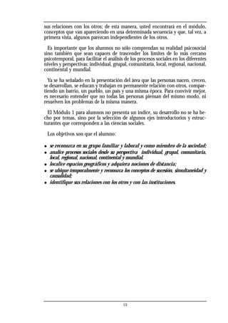 sus relaciones con los otros; de esta manera, usted encontrará en el módulo,
conceptos que van apareciendo en una determinada secuencia y que, tal vez, a
primera vista, algunos parezcan independientes de los otros.
Es importante que los alumnos no sólo comprendan su realidad psicosocial
sino también que sean capaces de trascender los límites de lo más cercano
psicotemporal, para facilitar el análisis de los procesos sociales en los diferentes
niveles y perspectivas: individual, grupal, comunitaria, local, regional, nacional,
continental y mundial.
Ya se ha señalado en la presentación del área que las personas nacen, crecen,
se desarrollan, se educan y trabajan en permanente relación con otros, compar-
tiendo un barrio, un pueblo, un país y una misma época. Para convivir mejor,
es necesario entender que no todas las personas piensan del mismo modo, ni
resuelven los problemas de la misma manera.
El Módulo 1 para alumnos no presenta un índice, su desarrollo no se ha he-
cho por temas, sino por la selección de algunos ejes introductorios y estruc-
turantes que corresponden a las ciencias sociales.
Los objetivos son que el alumno:
◆ se reconozca en su grupo familiar y laboral y como miembro de la sociedad;
◆ analice procesos sociales desde su perspectiva individual, grupal, comunitaria,
local, regional, nacional, continental y mundial.
◆ localice espacios geográficos y adquiera nociones de distancia;
◆ se ubique temporalmente y reconozca los conceptos de sucesión, simultaneidad y
causalidad;
◆ identifique sus relaciones con los otros y con las instituciones.
13
 