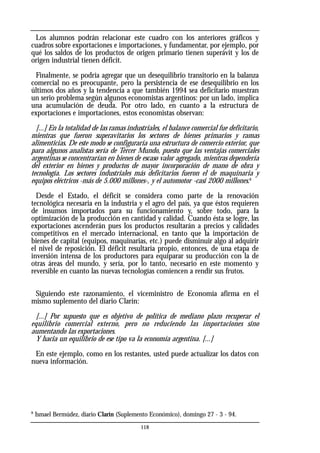Los alumnos podrán relacionar este cuadro con los anteriores gráficos y
cuadros sobre exportaciones e importaciones, y fundamentar, por ejemplo, por
qué los saldos de los productos de origen primario tienen superávit y los de
origen industrial tienen déficit.
Finalmente, se podría agregar que un desequilibrio transitorio en la balanza
comercial no es preocupante, pero la persistencia de ese desequilibrio en los
últimos dos años y la tendencia a que también 1994 sea deficitario muestran
un serio problema según algunos economistas argentinos: por un lado, implica
una acumulación de deuda. Por otro lado, en cuanto a la estructura de
exportaciones e importaciones, estos economistas observan:
[...] En la totalidad de las ramas industriales, el balance comercial fue deficitario,
mientras que fueron superavitarios los sectores de bienes primarios y ramas
alimenticias. De este modo se configuraría una estructura de comercio exterior, que
para algunos analistas sería de Tercer Mundo, puesto que las ventajas comerciales
argentinas se concentrarían en bienes de escaso valor agregado, mientras dependería
del exterior en bienes y productos de mayor incorporación de mano de obra y
tecnología. Los sectores industriales más deficitarios fueron el de maquinaria y
equipos eléctricos -más de 5.000 millones-, y el automotor -casi 2000 millones.8
Desde el Estado, el déficit se considera como parte de la renovación
tecnológica necesaria en la industria y el agro del país, ya que éstos requieren
de insumos importados para su funcionamiento y, sobre todo, para la
optimización de la producción en cantidad y calidad. Cuando ésta se logre, las
exportaciones ascenderán pues los productos resultarán a precios y calidades
competitivos en el mercado internacional, en tanto que la importación de
bienes de capital (equipos, maquinarias, etc.) puede disminuir algo al adquirir
el nivel de reposición. El déficit resultaría propio, entonces, de una etapa de
inversión intensa de los productores para equiparar su producción con la de
otras áreas del mundo, y sería, por lo tanto, necesario en este momento y
reversible en cuanto las nuevas tecnologías comiencen a rendir sus frutos.
Siguiendo este razonamiento, el viceministro de Economía afirma en el
mismo suplemento del diario Clarín:
[...] Por supuesto que es objetivo de política de mediano plazo recuperar el
equilibrio comercial externo, pero no reduciendo las importaciones sino
aumentando las exportaciones.
Y hacia un equilibrio de ese tipo va la economía argentina. [...]
En este ejemplo, como en los restantes, usted puede actualizar los datos con
nueva información.
8
Ismael Bermúdez, diario Clarín (Suplemento Económico), domingo 27 - 3 - 94.
118
 