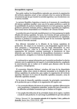 Desequilibrio regional
Para poder explicar los desequilibrios regionales que presenta la organización
del territorio argentino actual, se hace necesario tener en cuenta las diferentes
circunstancias por las que transitó la sociedad argentina y sus vinculaciones con
el sistema mundial.
La naciente República Argentina se insertó en el momento de consolidación
del sistema capitalista mundial, como uno de los países periféricos a partir de
las posibilidades de producir, fundamentalmente en el área pampeana, aquellos
productos primarios (materias primas y alimentos) requeridos por Inglaterra.
Estos temas fueron desarrollados en el Módulo 3 de Ciencias Sociales.
La producción para el mercado mundial generó en el área pampeana la rápida
difusión del sistema capitalista. En tanto, en el interior del país, perduraron la
producción para el autoconsumo y formas de comercialización no capitalistas,
mientras se producía la transformación de parte de las economías regionales
con vistas al mercado nacional.
Esta diferente intensidad en la difusión de las formas capitalistas de
producción, dio origen en ese momento a una desigualdad espacial entre las
áreas pampeana y extrapampeana, que fue luego afianzándose en otros
momentos históricos, como en la sustitución de importaciones. Hoy, la
organización del territorio continúa mostrando la persistencia de estos
desniveles que revelan la existencia de desequilibrios económicos y sociales,
profundamente, arraigados en el sistema de producción dominante.
A continuación se agrega información que le permitirá profundizar la relación
existente entre la organización del espacio y la actividad productiva, ampliando
la caracterización que se realizó en el módulo para alumnos sobre las áreas
pampeana y extrapampeana.
El economista Alejandro Rofman,9
estudioso del tema de las disparidades
regionales, utiliza como criterio la diferente intensidad en la difusión de las
formas capitalistas de producción, para explicar la organización del territorio
argentino. Reconoce en él, áreas de desarrollo capitalista avanzado y áreas de
desarrollo capitalista atrasado.
En las áreas de desarrollo capitalista avanzado, las principales características
de la producción que se reflejan en la organización del espacio son:
• Una acentuada difusión del sistema de producción capitalista (diferenciación
entre propietarios y trabajadores asalariados, producción para el mercado) en
las diferentes actividades económicas que se realizan en la región.
• Una amplia diversificación de las actividades dentro de la región y también
a escala de cada productor, lo cual otorga la posibilidad de que éstos adecuen
9
Rofman, Manzanal, M.: Las economías regionales de la Argentina. Crisis y políticas de
desarrollo. Buenos Aires, CEAL/CEUR, 1989.
119
 