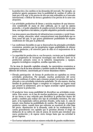 la producción a los cambios en las demandas del mercado. Por ejemplo, un
productor agrario pampeano tiene la posibilidad de cambiar el cultivo de
maíz por el de soja, si los precios de ésta son más redituables en el mercado
internacional, o dedicar las tierras a ganadería si los precios de la carne son
atrayentes.
• Las actividades productivas de bienes y servicios requieren de una interven-
ción considerable de mano de obra calificada, por lo cual los salarios
promedio, y el poder adquisitivo de amplios sectores de la población de estas
áreas, son superiores a los salarios y al poder adquisitivo promedio nacionales.
• Las áreas poseen una dotación de infraestructura económica y social (trans-
porte, energía, educación, salud, comunicaciones) más desarrollada que en
otras zonas del país, lo que genera globalmente posibilidades de mejores
condiciones de vida para la población.
• Las condiciones favorables en que se desenvuelven las principales actividades
económicas, permiten que los propietarios tengan posibilidades de obtener
mayores ganancias y de reinvertir parte de ellas en el mejoramiento de la
producción.
• La capacidad de producción es, con frecuencia, creciente por la posibilidad
de los propietarios de incorporar tecnologías más eficientes tanto en la
producción primaria como en la industria (maquinarias y equipos,
paquetes tecnológicos completos, semillas especiales, etc.).
En las áreas de desarrollo capitalista atrasado, las características económicas se
contraponen a las de las áreas anteriores y también resulta de ellas una organización
diferente del territorio, caracterizada por el menor dinamismo relativo:
• Elevada participación de formas de producción no capitalista en ciertas
actividades productivas. Por ejemplo, muchos productores del sector
agrícola combinan el cultivo para consumo propio con producción para el
mercado o con actividades transitorias asalariadas. De esta manera, muchas
familias de productores llegan a completar en conjunto un ingreso anual
que permite la subsistencia, pero no logran acumular capital (ganancias)
para mejorar la producción.
• El productor tiene escasa posibilidad de diversificar sus actividades econó-
micas. Esto ocurre, en el caso de muchos productores, porque la extensión
de sus tierras es muy reducida para diversificar la producción dentro del
predio y también para realizar otro tipo de actividades extensivas. Por otra
parte, si ha implantado cultivos perennes (frutales, yerba mate, té, caña de
azúcar), éstos limitan las posibilidades de cambio. Por ejemplo, el pequeño
productor cañero, cuando tiene que enfrentar un momento de crisis (baja
del precio, disminución de la demanda, caída de los rendimientos), no
cuenta generalmente con capitales que le permitan afrontar el riesgo de
deshacerse de su cultivo de caña de azúcar, de invertir para introducir una
nueva producción y de esperar cierto tiempo hasta que esa actividad le
genere ingresos.
• En el sector industrial existe un número reducido de grandes establecimien-
120
 