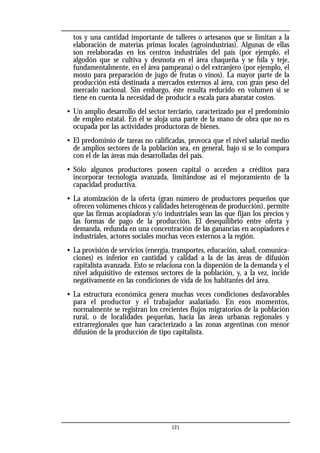 tos y una cantidad importante de talleres o artesanos que se limitan a la
elaboración de materias primas locales (agroindustrias). Algunas de ellas
son reelaboradas en los centros industriales del país (por ejemplo, el
algodón que se cultiva y desmota en el área chaqueña y se hila y teje,
fundamentalmente, en el área pampeana) o del extranjero (por ejemplo, el
mosto para preparación de jugo de frutas o vinos). La mayor parte de la
producción está destinada a mercados externos al área, con gran peso del
mercado nacional. Sin embargo, éste resulta reducido en volumen si se
tiene en cuenta la necesidad de producir a escala para abaratar costos.
• Un amplio desarrollo del sector terciario, caracterizado por el predominio
de empleo estatal. En él se aloja una parte de la mano de obra que no es
ocupada por las actividades productoras de bienes.
• El predominio de tareas no calificadas, provoca que el nivel salarial medio
de amplios sectores de la población sea, en general, bajo si se lo compara
con el de las áreas más desarrolladas del país.
• Sólo algunos productores poseen capital o acceden a créditos para
incorporar tecnología avanzada, limitándose así el mejoramiento de la
capacidad productiva.
• La atomización de la oferta (gran número de productores pequeños que
ofrecen volúmenes chicos y calidades heterogéneas de producción), permite
que las firmas acopiadoras y/o industriales sean las que fijan los precios y
las formas de pago de la producción. El desequilibrio entre oferta y
demanda, redunda en una concentración de las ganancias en acopiadores e
industriales, actores sociales muchas veces externos a la región.
• La provisión de servicios (energía, transportes, educación, salud, comunica-
ciones) es inferior en cantidad y calidad a la de las áreas de difusión
capitalista avanzada. Esto se relaciona con la dispersión de la demanda y el
nivel adquisitivo de extensos sectores de la población, y, a la vez, incide
negativamente en las condiciones de vida de los habitantes del área.
• La estructura económica genera muchas veces condiciones desfavorables
para el productor y el trabajador asalariado. En esos momentos,
normalmente se registran los crecientes flujos migratorios de la población
rural, o de localidades pequeñas, hacia las áreas urbanas regionales y
extrarregionales que han caracterizado a las zonas argentinas con menor
difusión de la producción de tipo capitalista.
121
 