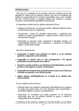 INTRODUCCIÓN
Tal como se ha trabajado con los módulos anteriores, también éste ha sido
diseñado de manera que los alumnos realicen una serie de actividades que
faciliten la comprensión de los conceptos desarrollados, pero, al ser el último
del área Ciencias Sociales, se propone además que recuperen e integren
conceptos y procedimientos aprendidos anteriormente.
Es importante recordar aquí los objetivos generales del área:
• Analizar los fenómenos y los procesos sociales, utilizando distintas fuentes
de información para su comprensión.
• Comprender y valorar los principios democráticos y emplearlos para
orientar su propio comportamiento y elaborar juicios críticos acerca de
otras personas y grupos.
• Desarrollar la conciencia social, asumiendo la identidad cultural y la
responsabilidad histórica como ciudadanos y miembros de diferentes
grupos e instituciones sociales.
Para ello es fundamental:
◆ Comprender al hombre como productor de cultura y en sus relaciones
espaciales y temporales con las sociedades.
◆ Comprender la relación entre la vida contemporánea y los aspectos
perdurables de nuestro pasado socio-cultural.
◆ Interpretar procesos sociales en sus relaciones de interdependencia con otros
procesos a nivel regional, nacional e internacional.
◆ Comprender los conceptos claves, generalizaciones y temas en una forma que
dé sentido de estructura a las Ciencias Sociales.
◆ Aplicar enfoques multidisciplinarios en el estudio de la realidad socio-
cultural del país.
En este módulo usted encontrará:
• Material teórico que amplía la información desarrollada para los alumnos
de modo que pueda contar con otros elementos para contextualizar y
profundizar algunos conceptos y procedimientos.
• Sugerencias de actividades que podrá proponer en las instancias
presenciales para que los alumnos debatan en grupo y evalúen la
comprensión de los contenidos.
A diferencia de los anteriores módulos de Ciencias Sociales, en este último
131
 