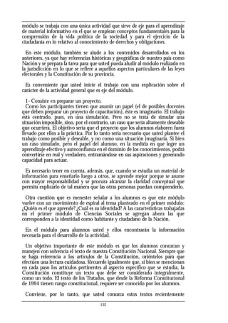 módulo se trabaja con una única actividad que sirve de eje para el aprendizaje
de material informativo en el que se emplean conceptos fundamentales para la
comprensión de la vida política de la sociedad y para el ejercicio de la
ciudadanía en lo relativo al conocimiento de derechos y obligaciones.
En este módulo, también se alude a los contenidos desarrollados en los
anteriores, ya que hay referencias históricas y geográficas de nuestro país como
Nación y se prepara la tarea para que usted pueda aludir al módulo realizado en
la jurisdicción en lo que se refiere a aquellos aspectos particulares de las leyes
electorales y la Constitución de su provincia.
Es conveniente que usted inicie el trabajo con una explicación sobre el
carácter de la actividad general que es eje del módulo.
1- Consiste en preparar un proyecto.
Como los participantes tienen que asumir un papel (el de posibles docentes
que deben preparar un proyecto de capacitación), éste es imaginario. El trabajo
está centrado, pues, en una simulación. Pero no se trata de simular una
situación imposible, sino, por el contrario, un caso que sería altamente deseable
que ocurriera. El objetivo sería que el proyecto que los alumnos elaboren fuera
llevado por ellos a la práctica. Por lo tanto sería necesario que usted plantee el
trabajo como posible y deseable, y no como una situación imaginaria. Si bien
un caso simulado, pero el papel del alumno, en la medida en que logre un
aprendizaje efectivo y autoconfianza en el dominio de los conocimientos, podrá
convertirse en real y verdadero, entramándose en sus aspiraciones y generando
capacidad para actuar.
Es necesario tener en cuenta, además, que, cuando se estudia un material de
información para enseñarlo luego a otros, se aprende mejor porque se asume
con mayor responsabilidad y se procura alcanzar la claridad conceptual que
permita explicarlo de tal manera que las otras personas puedan comprenderlo.
Otra cuestión que es menester señalar a los alumnos es que este módulo
vuelve con un movimiento de espiral al tema planteado en el primer módulo:
¿Quién es el que aprende? ¿Cuál es su identidad? A las características trabajadas
en el primer módulo de Ciencias Sociales se agregan ahora las que
corresponden a la identidad como habitante y ciudadano de la Nación.
En el módulo para alumnos usted y ellos encontrarán la información
necesaria para el desarrollo de la actividad.
Un objetivo importante de este módulo es que los alumnos conozcan y
manejen con solvencia el texto de nuestra Constitución Nacional. Siempre que
se haga referencia a los artículos de la Constitución, oriéntelos para que
efectúen una lectura cuidadosa. Recuerde igualmente que, si bien se mencionan
en cada paso los artículos pertinentes al aspecto específico que se estudia, la
Constitución constituye un texto que debe ser considerado integralmente,
como un todo. El texto de los Tratados, que desde la Reforma Constitucional
de 1994 tienen rango constitucional, requiere ser conocido por los alumnos.
Conviene, por lo tanto, que usted conozca estos textos recientemente
132
 