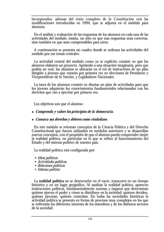 133
incorporados, además del texto completo de la Constitución con las
modificaciones introducidas en 1994, que se adjunta en el módulo para
alumnos.
En el análisis y evaluación de las respuestas de los alumnos en cada una de las
actividades del módulo, insista, no sólo en que esas respuestas sean correctas,
sino también en que sean comprensibles para otros.
A continuación se presenta un cuadro donde se ordenan las actividades del
módulo por sus temas centrales:
La actividad central del módulo como ya se explicito consiste en que los
alumnos elaboren un proyecto. Apelando a una situación imaginaria, pero que
podría ser real, los alumnos se ubicarán en el rol de instructores de un plan
dirigido a jóvenes que votarán por primera vez en elecciones de Presidente y
Vicepresidente de la Nación, y Legisladores Nacionales.
La tarea de los alumnos consiste en diseñar un plan de actividades para que
los jóvenes adquieran los conocimientos fundamentales relacionados con los
derechos que van a ejercitar por primera vez.
Los objetivos son que el alumno:
◆ Comprenda y valore los principios de la democracia.
◆ Conozca sus derechos y deberes como ciudadano.
En este módulo se retoman conceptos de la Ciencia Política y del Derecho
Constitucional que fueron utilizados en módulos anteriores y se desarrollan
nuevos conceptos, con el propósito de que el alumno pueda comprender mejor
la realidad politica, en particular en lo que se refiere al funcionamiento del
Estado y del sistema político de nuestro país.
La realidad política está configurada por:
• Ideas políticas
• Actividades políticas
• Relaciones políticas
• Sistema político
La realidad política no se desenvuelve en el vacío; transcurre en un tiempo
histórico y en un lugar geográfico. Al analizar la realidad política, aparecen
instituciones políticas, fundamentalmente normas y órganos que determinan
quiénes ejercen el poder y cómo se distribuye en la sociedad: quiénes deciden,
quiénes ejecutan, quiénes controlan. En todas las sociedades históricas la
actividad política se presenta en forma de procesos muy complejos en los que
se enfrentan los diferentes intereses de los miembros y de los distintos sectores
de la sociedad.
 