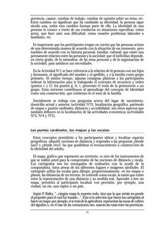 provincia, casarse, cambiar de trabajo, cambiar de opinión sobre un tema, etc.
Estos cambios no significan que ha cambiado su identidad, la persona sigue
siendo una, todos esos cambios forman parte de ella. La identidad de una
persona se conoce a través de sus conductas en situaciones específicas: cómo
actúa, qué hace ante una dificultad, cómo resuelve problemas laborales o
familiares, etc.
Es importante que los participantes tengan en cuenta que las personas actúan
de una determinada manera de acuerdo con la situación de ese momento, pero
también de acuerdo con su historia personal, familiar, cultural; que existe una
permanente relación entre las personas y la sociedad; que el individuo depende,
en cierto grado, de la naturaleza, de las otras personas y de la organización de
la sociedad, para satisfacer sus necesidades.
En la Actividad No
1 se hace referencia a la relación de la persona con sus hijos
y hermanos, al significado del nombre y el apellido, y a la familia como grupo
primario. Al mismo tiempo, algunas consignas plantean a los participantes
ordenar la información para ir trabajando el concepto de secuencia y orden
(puntos c y f); los puntos g, h, i, presentan el tema de la pertenencia a un
grupo. Estas nociones contribuyen al aprendizaje del concepto de identidad
como una construcción, que comienza en el seno de la familia.
Inicialmente se trabaja con preguntas acerca del lugar de nacimiento,
domicilio actual y anterior (actividad No
2); localización geográfica, partiendo
de mapas y puntos cardinales; distancia y accesibilidad, son otros aspectos que
también influyen en la localización de las actividades económicas (actividades
No
3, No
4 y No
5).
Los puntos cardinales, los mapas y las escalas
Estos conceptos permitirán a los participantes ubicar y localizar espacios
geográficos, adquirir nociones de distancia y responder a las preguntas ¿dónde
nací? y ¿dónde vivo?, las que posibilitan el reconocimiento o construcción de
la identidad del adulto.
El mapa, gráfico que representa un territorio, es otro de los instrumentos de
que se valdrá usted para la comprensión de las nociones de distancia y escala.
Los cartógrafos son los encargados de realizarlos con la ayuda de la
computadora, fotos aéreas de los diferentes lugares e imágenes satelitales. El
cartógrafo utiliza las escalas para dibujar, proporcionalmente, en los mapas o
planos, las distancias de un terreno. Se entiende como escala, la razón que existe
entre la representación de una distancia y su medida real. Aprender a leer un
mapa, permitirá al participante localizar con precisión, por ejemplo, una
ciudad, un río, una región o un país.
Según P
. Bailey, “...ningún mapa lo muestra todo, sino que lo que señala res-ponde
al propósito para el cual fue trazado...”. Ésta es la selección que hacen los cartógrafos al
hacerunmapa:porejemplo,sisetratadelaagricultura,representanlaszonasdecultivo
del algodón o, en el caso de las comunicacio-nes, marcan las rutas entre las provincias.
15
 