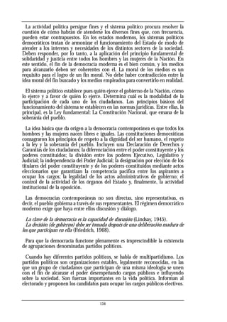 La actividad política persigue fines y el sistema político procura resolver la
cuestión de cómo habrán de atenderse los diversos fines que, con frecuencia,
pueden estar contrapuestos. En los estados modernos, los sistemas políticos
democráticos tratan de armonizar el funcionamiento del Estado de modo de
atender a los intereses y necesidades de los distintos sectores de la sociedad.
Deben responder, por lo tanto, a la aplicación del principio fundamental de
solidaridad y justicia entre todos los hombres y las mujeres de la Nación. En
este sentido, el fin de la democracia moderna es el bien común, y los medios
para alcanzarlo deben ser coherentes con él. La moral de los medios es un
requisito para el logro de un fin moral. No debe haber contradicción entre la
idea moral del fin buscado y los medios empleados para convertirlo en realidad.
El sistema político establece pues quién ejerce el gobierno de la Nación, cómo
lo ejerce y a favor de quién lo ejerce. Determina cuál es la modalidad de la
participación de cada uno de los ciudadanos. Los principios básicos del
funcionamiento del sistema se establecen en las normas jurídicas. Entre ellas, la
principal, es la Ley fundamental: La Constitución Nacional, que emana de la
soberanía del pueblo.
La idea básica que da origen a la democracia contemporánea es que todos los
hombres y las mujeres nacen libres e iguales. Las constituciones democráticas
consagraron los principios de respeto a la dignidad del ser humano, el respeto
a la ley y la soberanía del pueblo. Incluyen una Declaración de Derechos y
Garantías de los ciudadanos; la diferenciación entre el poder constituyente y los
poderes constituidos; la división entre los poderes Ejecutivo, Legislativo y
Judicial; la independencia del Poder Judicial; la designación por elección de los
titulares del poder constituyente y de los poderes constituidos mediante actos
eleccionarios que garantizan la competencia pacífica entre los aspirantes a
ocupar los cargos; la legalidad de los actos administrativos de gobierno; el
control de la actividad de los órganos del Estado y, finalmente, la actividad
institucional de la oposición.
Las democracias contemporáneas no son directas, sino representativas, es
decir, el pueblo gobierna a través de sus representantes. El régimen democrático
moderno exige que haya entre ellos discusión y diálogo.
La clave de la democracia es la capacidad de discusión (Lindsay, 1945).
La decisión (de gobierno) debe ser tomada después de una deliberación madura de
los que participan en ella (Friedrich, 1968).
Para que la democracia funcione plenamente es imprescindible la existencia
de agrupaciones denominadas partidos políticos.
Cuando hay diferentes partidos políticos, se habla de multipartidismo. Los
partidos políticos son organizaciones estables, legalmente reconocidas, en las
que un grupo de ciudadanos que participan de una misma ideología se unen
con el fin de alcanzar el poder desempeñando cargos públicos e influyendo
sobre la sociedad. Son fuerzas importantes en la vida política. Informan al
electorado y proponen los candidatos para ocupar los cargos públicos electivos.
134
 