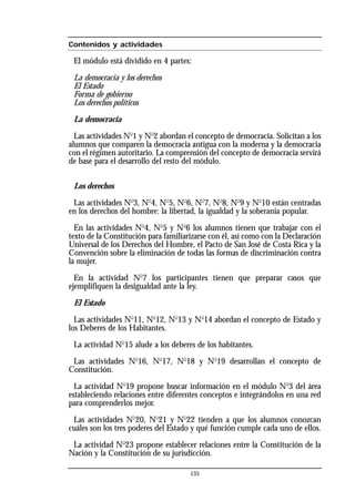Contenidos y actividades
El módulo está dividido en 4 partes:
La democracia y los derechos
El Estado
Forma de gobierno
Los derechos políticos
La democracia
Las actividades No
1 y No
2 abordan el concepto de democracia. Solicitan a los
alumnos que comparen la democracia antigua con la moderna y la democracia
con el régimen autoritario. La comprensión del concepto de democracia servirá
de base para el desarrollo del resto del módulo.
Los derechos
Las actividades No
3, No
4, No
5, No
6, No
7, No
8, No
9 y No
10 están centradas
en los derechos del hombre: la libertad, la igualdad y la soberanía popular.
En las actividades No
4, No
5 y No
6 los alumnos tienen que trabajar con el
texto de la Constitución para familiarizarse con él, así como con la Declaración
Universal de los Derechos del Hombre, el Pacto de San José de Costa Rica y la
Convención sobre la eliminación de todas las formas de discriminación contra
la mujer.
En la actividad No
7 los participantes tienen que preparar casos que
ejemplifiquen la desigualdad ante la ley.
El Estado
Las actividades No
11, No
12, No
13 y No
14 abordan el concepto de Estado y
los Deberes de los Habitantes.
La actividad No
15 alude a los deberes de los habitantes.
Las actividades No
16, No
17, No
18 y No
19 desarrollan el concepto de
Constitución.
La actividad No
19 propone buscar información en el módulo No
3 del área
estableciendo relaciones entre diferentes conceptos e integrándolos en una red
para comprenderlos mejor.
Las actividades No
20, No
21 y No
22 tienden a que los alumnos conozcan
cuáles son los tres poderes del Estado y qué función cumple cada uno de ellos.
La actividad No
23 propone establecer relaciones entre la Constitución de la
Nación y la Constitución de su jurisdicción.
135
 