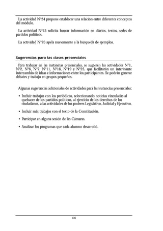 136
La actividad No
24 propone establecer una relación entre diferentes conceptos
del módulo.
La actividad No
25 solicita buscar información en diarios, textos, sedes de
partidos políticos.
La actividad No
26 apela nuevamente a la búsqueda de ejemplos.
Sugerencias para las clases presenciales
Para trabajar en las instancias presenciales, se sugieren las actividades No
1,
No
2, No
6, No
7, No
11, No
16, No
19 y No
25, que facilitarán un interesante
intercambio de ideas e informaciones entre los participantes. Se podrán generar
debates y trabajo en grupos pequeños.
Algunas sugerencias adicionales de actividades para las instancias presenciales:
• Incluir trabajos con los periódicos, seleccionando noticias vinculadas al
quehacer de los partidos políticos, al ejercicio de los derechos de los
ciudadanos, a las actividades de los poderes Legislativo, Judicial y Ejecutivo.
• Incluir más trabajos con el texto de la Constitución.
• Participar en alguna sesión de las Cámaras.
• Analizar los programas que cada alumno desarrolló.
 