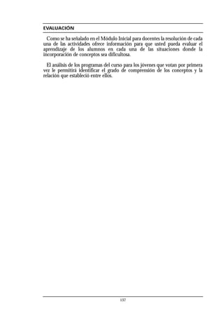 EVALUACIÓN
Como se ha señalado en el Módulo Inicial para docentes la resolución de cada
una de las actividades ofrece información para que usted pueda evaluar el
aprendizaje de los alumnos en cada una de las situaciones donde la
incorporación de conceptos sea dificultosa.
El análisis de los programas del curso para los jóvenes que votan por primera
vez le permitirá identificar el grado de comprensión de los conceptos y la
relación que estableció entre ellos.
137
 