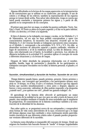 Algunas dificultades en la lectura de los mapas aparecerán en la interpretación
de las convenciones que se utilizan en su confección, por ejemplo, el uso de
colores y el dibujo de los relieves; también la representación de los espacios
porque se toman desde arriba. Para salvar tales obstáculos, tenga en cuenta que
usted puede enseñarles a interpretar primero los signos y, a partir de allí,
guiarlos en la comprensión de los conceptos.
El primer paso para leer un mapa, es señalar los puntos cardinales: Norte, Sur,
Este y Oeste. El Norte se ubica en la parte superior y el Sur en la parte inferior;
el Este a la derecha y el Oeste a la izquierda.
Si bien el alumno ya ha trabajado con mapas y escalas, en los Módulos 2 y 3
de Matemática, tal vez aún no haya podido conceptualizar y opere con
conocimientos intuitivos. Si encuentra esta situación, recuerde que en los
Módulos 2 y 5 de Ciencias Sociales se trabajarán nuevamente estos conceptos;
en el Módulo 1, corresponde a las actividades No
3, No
4 y No
5. En ellas se
desarrollan nociones de ubicación espacial y puntos cardinales, referidos al
lugar de nacimiento y al de la residencia actual. La idea de distancia: cerca,
lejos, está relacionada con el barrio, la localidad y provincia. Los cálculos de
distancia incluidos en la actividad No
5, permiten aplicar el concepto de escala
a diferentes situaciones y a la lectura de mapas.
Después de haber abordado las preguntas relacionadas con el nombre,
apellido, familia, lugar de nacimiento y domicilio de los participantes se
trabajarán conceptos vinculados con la edad, la historia personal, el pasado y el
futuro.
Sucesión, simultaneidad y duración de hechos. Sucesión de un ciclo
Tiempo histórico: pasado lejano, pasado próximo, presente, futuro próximo y
futuro lejano, son conceptos que permitirán a los participantes situarse muy
atrás en el tiempo, en el hoy, el ayer y el mañana; reconocer que hay algunos
hechos que suceden simultáneamente y otros antes o después; algunos ya
fueron y otros acaecerán; valiéndose de ellos podrán responder a las preguntas
¿cuándo nací?, ¿con quiénes me crié?, ¿dónde me gustaría trabajar?, etc.
El aprendizaje de la historia debe ofrecerle al participante un mejor
conocimiento de la realidad en la que vive pero no sólo a través de buscar en el
pasado, sino también mediante el estudio de otras sociedades que le ampliarán
las perspectivas. El conocimiento de la historia contribuye también a la cons-
trucción de la identidad de los alumnos.
Para saber quién es, se preguntará acerca de sus antepasados y comprenderá
otras formas de vida como antecedentes de la suya; reconocerá que a lo largo
del tiempo algunas cosas han cambiado y otras continuarán siendo parecidas;
tendrá conciencia de que diferentes relatos sobre el pasado pueden proporcio-
nar versiones diferentes de lo sucedido.
La historia como disciplina es inseparable del concepto de tiempo. Desde sus
orígenes los hombres han buscado formas de “medir” el tiempo (regularidades
16
 