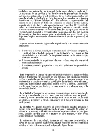 en el clima, creciente en los ríos, épocas de lluvia, sequía, el día y la noche, etc.).
La evolución de los pueblos y sus descubrimientos permitieron desarrollar
instrumentos más precisos e independientes de los fenómenos naturales, por
ejemplo, el reloj y el calendario. Estos instrumentos como hoy se entienden
aparecieron hacia finales del siglo XIII. Sin embargo, la representación del
tiempo no es la misma en todas las sociedades; en algunos medios rurales,
importa más la división del día según las tareas a desarrollar. El concepto de
tiempo se relaciona con los conceptos de espacio y causalidad: cuándo, dónde
y por qué sucedió determinado acontecimiento. Por ejemplo, para enseñar la
Primera Guerra Mundial es necesario saber en qué años sucedió, qué motivos
dieron origen a la misma, en qué países se desarrolló, qué consecuencias pro-
dujo. Esto implica reconocer la continuidad entre el pasado, el presente y el
futuro.
Algunos autores proponen organizar la adquisición de la noción de tiempo en
tres planos:
a) el tiempo en sí mismo, es decir, la consideración de las variables temporales,
a partir de las actividades propias de los individuos en el orden de las
eventualidades, y la duración de los procedimientos de las acciones que
conducen a un fin;
b) el tiempo percibido: las impresiones relativas a la duración y a la intensidad
de los acontecimientos;
c) el tiempo representado que permite la evocación verbal o en imágenes de los
hechos.
Para comprender el tiempo histórico es necesario conocer la duración de los
distintos fenómenos que acontecen en una sociedad. Los fenómenos sociales
vividos y percibidos por los individuos, son de corta duración, aunque, si se
analiza desde el concepto de tiempo psicológico, determinado acontecimiento,
tendrá una duración muy larga acorde a cómo lo vivió la persona. Los fenóme-
nos de larga duración son lentos y, a veces, escapan a la observación y a la
memoria individual.
La actividad No
6 propone a los alumnos recordar algunos acontecimientos de
su vida y la edad en la que ocurrieron para introducir nociones de pasado,
presente y futuro. También aquí se trabaja en el desarrollo del concepto de
identidad, al reconocer lo vivido como parte de la historia personal de los
participantes.
La actividad No
7 plantea una serie de acontecimientos pasados, presentes y
futuros y los presenta cronológicamente. Se retoma el concepto de orden y se
plantea a los alumnos la idea de que mientras les pasan cosas en su vida per-
sonal, también suceden otras en el mundo, en otros tiempos, y habrá otros
acontecimientos en el futuro.
La utilización de la cronología, constituye una verdadera construcción; a
través de ella los alumnos establecerán algunas relaciones que les permitirán
anticipar acontecimientos, ordenarlos siguiendo alguna lógica.
17
 