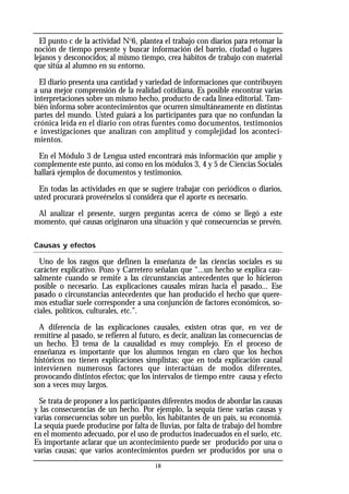 El punto c de la actividad No
6, plantea el trabajo con diarios para retomar la
noción de tiempo presente y buscar información del barrio, ciudad o lugares
lejanos y desconocidos; al mismo tiempo, crea hábitos de trabajo con material
que sitúa al alumno en su entorno.
El diario presenta una cantidad y variedad de informaciones que contribuyen
a una mejor comprensión de la realidad cotidiana. Es posible encontrar varias
interpretaciones sobre un mismo hecho, producto de cada línea editorial. Tam-
bién informa sobre acontecimientos que ocurren simultáneamente en distintas
partes del mundo. Usted guiará a los participantes para que no confundan la
crónica leída en el diario con otras fuentes como documentos, testimonios
e investigaciones que analizan con amplitud y complejidad los aconteci-
mientos.
En el Módulo 3 de Lengua usted encontrará más información que amplíe y
complemente este punto, así como en los módulos 3, 4 y 5 de Ciencias Sociales
hallará ejemplos de documentos y testimonios.
En todas las actividades en que se sugiere trabajar con periódicos o diarios,
usted procurará proveérselos si considera que el aporte es necesario.
Al analizar el presente, surgen preguntas acerca de cómo se llegó a este
momento, qué causas originaron una situación y qué consecuencias se prevén.
Causas y efectos
Uno de los rasgos que definen la enseñanza de las ciencias sociales es su
carácter explicativo. Pozo y Carretero señalan que “...un hecho se explica cau-
salmente cuando se remite a las circunstancias antecedentes que lo hicieron
posible o necesario. Las explicaciones causales miran hacia el pasado... Ese
pasado o circunstancias antecedentes que han producido el hecho que quere-
mos estudiar suele corresponder a una conjunción de factores económicos, so-
ciales, políticos, culturales, etc.”.
A diferencia de las explicaciones causales, existen otras que, en vez de
remitirse al pasado, se refieren al futuro, es decir, analizan las consecuencias de
un hecho. El tema de la causalidad es muy complejo. En el proceso de
enseñanza es importante que los alumnos tengan en claro que los hechos
históricos no tienen explicaciones simplistas; que en toda explicación causal
intervienen numerosos factores que interactúan de modos diferentes,
provocando distintos efectos; que los intervalos de tiempo entre causa y efecto
son a veces muy largos.
Se trata de proponer a los participantes diferentes modos de abordar las causas
y las consecuencias de un hecho. Por ejemplo, la sequía tiene varias causas y
varias consecuencias sobre un pueblo, los habitantes de un país, su economía.
La sequía puede producirse por falta de lluvias, por falta de trabajo del hombre
en el momento adecuado, por el uso de productos inadecuados en el suelo, etc.
Es importante aclarar que un acontecimiento puede ser producido por una o
varias causas; que varios acontecimientos pueden ser producidos por una o
18
 