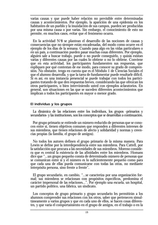varias causas y que puede haber relación no previsible entre determinadas
causas y acontecimientos. Por ejemplo, la aparición de una epidemia en los
habitantes de un pueblo y la inundación de sus campos, pueden ser producidas
por una misma causa o por varias. Sin embargo, el conocimiento de esto no
permite, en muchos casos, evitar que el fenómeno ocurra.
En la actividad No
8 se plantean el desarrollo de las nociones de causas y
consecuencias que no siempre están encadenadas, del modo como ocurre en el
ejemplo de los días de la semana. Cuando pasa algo en las vidas particulares o
en un país, a continuación pueden pasar muchas cosas diferentes. Por ejemplo,
alguien sale a buscar trabajo, puede o no puede conseguirlo, y quizás existan
varias y diferentes causas por las cuales lo obtiene o no lo obtiene. Conviene
que en esta actividad, los participantes fundamenten sus respuestas, que
expliquen por qué contestan de ese modo, para conocer su grado de compren-
sión. No obstante, tenga en cuenta que es el Módulo 1 de Ciencias Sociales el
que el alumno desarrolla, y que la tarea de fundamentar puede resultarle difícil.
Si es así, en una instancia presencial se puede trabajar con todos los partici-
pantes tratando de que den respuestas breves, considerando las que ofrezcan los
otros participantes, o bien interviniendo usted con ejemplos aclaratorios. En
general, son situaciones en las que se suceden diferentes acontecimientos que
implican a todos los participantes en mayor o menor grado.
El individuo y los grupos
La dinámica de las relaciones entre los individuos, los grupos -primarios y
secundarios- y las instituciones, son los conceptos que se desarrollan a continuación.
Por grupo primario se entiende un número reducido de personas que se cono-
cen entre sí, tienen objetivos comunes que responden a diferentes intereses de
sus miembros, que tienen relaciones de afecto y solidaridad y normas y creen-
cias propias (la familia, el grupo de amigos).
No todos los autores definen el grupo primario de la misma manera. Para
Lewin se define por la interdependencia entre sus miembros. Para Cattell, por
la satisfacción que procura a las necesidades de sus miembros. Moreno conside-
ra que es central la existencia de las afinidades entre los miembros. Homans
dice que “...un grupo pequeño consta de determinado número de personas que
se comunican entre sí y el número es lo suficientemente pequeño como para
que cada una de ellas pueda comunicarse con todas las otras, no mediante
interpósita persona, sino frente a frente”.
El grupo secundario, en cambio, “...se caracteriza por una organización for-
mal; sus miembros se relacionan con propósitos específicos, predomina el
carácter impersonal de las relaciones...”. Por ejemplo una escuela, un hospital,
un partido político, una fábrica, un sindicato.
Los conceptos de grupo primario y grupo secundario les permitirán a los
alumnos comprender sus relaciones con los otros, saber que pertenecen simul-
táneamente a varios grupos y que en cada uno de ellos, se hacen cosas diferen-
tes, y que varía el comportamiento en el grupo de amigos, en el trabajo o en la
19
 