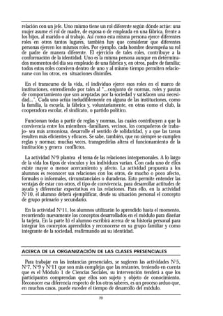 relación con un jefe. Uno mismo tiene un rol diferente según dónde actúe: una
mujer asume el rol de madre, de esposa o de empleada en una fábrica, frente a
los hijos, al marido o al trabajo. Así como esta misma persona ejerce diferentes
roles en otros tantos lugares, también hay que considerar que diferentes
personas ejercen los mismos roles. Por ejemplo, cada hombre desempeña su rol
de padre de manera diferente. El ejercicio de tales roles, contribuye a la
conformación de la identidad. Uno es la misma persona aunque en determina-
dos momentos del día sea empleado de una fábrica y, en otros, padre de familia;
todos estos roles conviven dentro de uno y al mismo tiempo permiten relacio-
narse con los otros, en situaciones disímiles.
En el transcurso de la vida, el individuo ejerce esos roles en el marco de
instituciones, entendiendo por tales al “...conjunto de normas, roles y pautas
de comportamiento que son aceptadas por la sociedad y satisfacen una necesi-
dad...”. Cada uno actúa ineludiblemente en alguna de las instituciones, como
la familia, la escuela, la fábrica y, voluntariamente, en otras como el club, la
cooperadora escolar, el sindicato, o partido político.
Funcionan todas a partir de reglas y normas, las cuales contribuyen a que la
convivencia entre los miembros -familiares, vecinos, los compañeros de traba-
jo- sea más armoniosa, desarrolle el sentido de solidaridad, y a que las tareas
resulten más eficientes y eficaces. Se sabe, también, que no siempre se cumplen
reglas y normas; muchas veces, transgredirlas altera el funcionamiento de la
institución y genera conflictos.
La actividad No
9 plantea el tema de las relaciones interpersonales. A lo largo
de la vida los tipos de vínculos y los individuos varían. Con cada uno de ellos
existe mayor o menor acercamiento y afecto. La actividad propuesta a los
alumnos es reconocer sus relaciones con los otros, de mucho o poco afecto,
formales o informales, circunstanciales o duraderas. Esto permite entender las
ventajas de estar con otros, el tipo de convivencia, para desarrollar actitudes de
ayuda y diferenciar expectativas en las relaciones. Para ello, en la actividad
No
10, el alumno deberá ejemplificar, desde su situación personal el concepto
de grupo primario y secundario.
En la actividad No
11, los alumnos utilizarán lo aprendido hasta el momento,
recorriendo nuevamente los conceptos desarrollados en el módulo para diseñar
la tarjeta. En la parte b) el alumno escribirá acerca de su historia personal para
integrar los conceptos aprendidos y reconocerse en su grupo familiar y como
integrante de la sociedad, reafirmando así su identidad.
ACERCA DE LA ORGANIZACIÓN DE LAS CLASES PRESENCIALES
Para trabajar en las instancias presenciales, se sugieren las actividades No
5,
No
7, No
9 y No
11 que son más complejas que las restantes, teniendo en cuenta
que es el Módulo 1 de Ciencias Sociales, su intervención tenderá a que los
participantes comprendan que ellos son sujeto y objeto de conocimiento.
Reconocer esa diferencia respecto de los otros saberes, es un proceso arduo que,
en muchos casos, puede exceder el tiempo de desarrollo del módulo.
20
 