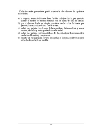 En las instancias presenciales, podrá proponerle a los alumnos las siguientes
actividades:
a) la pregunta a otros individuos de su familia, trabajo o barrio, por ejemplo,
utilizar el modelo de tarjeta personal con los datos de toda la familia;
b) que el alumno diseñe un simple problema similar a los del texto, por
ejemplo, los recorridos de una ciudad a otra;
c) incluir más trabajos con el mapa de la Argentina y Latinoamérica, y buscar
pueblos, ciudades y países para calcular distancias;
d) incluir más trabajos con los periódicos del día, seleccionar la misma noticia
en diarios diferentes y compararlas;
e) redactar un mensaje para enviarle a un amigo o familiar, donde le anuncie
un hecho importante de su vida.
21
 