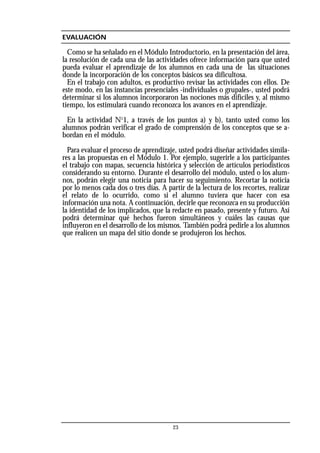 23
EVALUACIÓN
Como se ha señalado en el Módulo Introductorio, en la presentación del área,
la resolución de cada una de las actividades ofrece información para que usted
pueda evaluar el aprendizaje de los alumnos en cada una de las situaciones
donde la incorporación de los conceptos básicos sea dificultosa.
En el trabajo con adultos, es productivo revisar las actividades con ellos. De
este modo, en las instancias presenciales -individuales o grupales-, usted podrá
determinar si los alumnos incorporaron las nociones más difíciles y, al mismo
tiempo, los estimulará cuando reconozca los avances en el aprendizaje.
En la actividad No
1, a través de los puntos a) y b), tanto usted como los
alumnos podrán verificar el grado de comprensión de los conceptos que se a-
bordan en el módulo.
Para evaluar el proceso de aprendizaje, usted podrá diseñar actividades simila-
res a las propuestas en el Módulo 1. Por ejemplo, sugerirle a los participantes
el trabajo con mapas, secuencia histórica y selección de artículos periodísticos
considerando su entorno. Durante el desarrollo del módulo, usted o los alum-
nos, podrán elegir una noticia para hacer su seguimiento. Recortar la noticia
por lo menos cada dos o tres días. A partir de la lectura de los recortes, realizar
el relato de lo ocurrido, como si el alumno tuviera que hacer con esa
información una nota. A continuación, decirle que reconozca en su producción
la identidad de los implicados, que la redacte en pasado, presente y futuro. Así
podrá determinar qué hechos fueron simultáneos y cuáles las causas que
influyeron en el desarrollo de los mismos. También podrá pedirle a los alumnos
que realicen un mapa del sitio donde se produjeron los hechos.
 