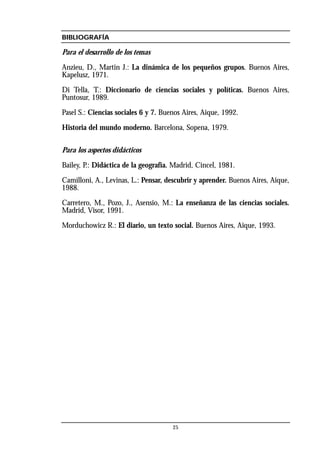 BIBLIOGRAFÍA
Para el desarrollo de los temas
Anzieu, D., Martin J.: La dinámica de los pequeños grupos. Buenos Aires,
Kapelusz, 1971.
Di Tella, T.: Diccionario de ciencias sociales y políticas. Buenos Aires,
Puntosur, 1989.
Pasel S.: Ciencias sociales 6 y 7. Buenos Aires, Aique, 1992.
Historia del mundo moderno. Barcelona, Sopena, 1979.
Para los aspectos didácticos
Bailey, P.: Didáctica de la geografía. Madrid, Cincel, 1981.
Camilloni, A., Levinas, L.: Pensar, descubrir y aprender. Buenos Aires, Aique,
1988.
Carretero, M., Pozo, J., Asensio, M.: La enseñanza de las ciencias sociales.
Madrid, Visor, 1991.
Morduchowicz R.: El diario, un texto social. Buenos Aires, Aique, 1993.
25
 