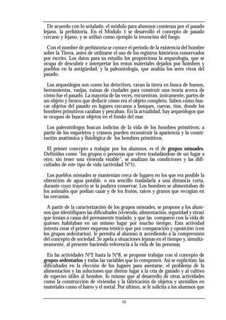 De acuerdo con lo señalado, el módulo para alumnos comienza por el pasado
lejano, la prehistoria. En el Módulo 1 se desarrolló el concepto de pasado
cercano y lejano, y se utilizó como ejemplo la invención del fuego.
Con el nombre de prehistoria se conoce el período de la existencia del hombre
sobre la Tierra, antes de utilizarse el uso de los registros históricos conservados
por escrito. Los datos para su estudio los proporciona la arqueología, que se
ocupa de descubrir e interpretar los restos materiales dejados por hombres y
pueblos en la antigüedad, y la paleontología, que analiza los seres vivos del
pasado.
Los arqueólogos son como los detectives, cavan la tierra en busca de huesos,
herramientas, vasijas, ruinas de ciudades para construir una teoría acerca de
cómo fue el pasado. La mayoría de las veces, encuentran, únicamente, partes de
un objeto y tienen que deducir cómo era el objeto completo. Saben cómo bus-
car objetos del pasado en lugares cercanos a bosques, cuevas, ríos, donde los
hombres primitivos cazaban y pescaban. En la actualidad, hay arqueólogos que
se ocupan de buscar objetos en el fondo del mar.
Los paleontólogos buscan indicios de la vida de los hombres primitivos; a
partir de los esqueletos y cráneos pueden reconstruir la apariencia y la consti-
tución anatómica y fisiológica de los hombres primitivos.
El primer concepto a trabajar por los alumnos, es el de grupos nómades.
Definidos como "los grupos o personas que viven trasladándose de un lugar a
otro, sin tener una vivienda estable", se analizan las condiciones y las difi-
cultades de este tipo de vida (actividad No
1).
Los pueblos nómades se mantenían cerca de lugares en los que era posible la
obtención de agua potable, o era sencillo trasladarla a una distancia corta,
durante cuyo trayecto se la pudiera conservar. Los hombres se alimentaban de
los animales que podían cazar y de los frutos, raíces y granos que recogían en
las cercanías.
A partir de la caracterización de los grupos nómades, se propone a los alum-
nos que identifiquen las dificultades (vivienda, alimentación, seguridad y otras)
que tenían a causa del permanente traslado, y que las comparen con la vida de
quienes habitaban en un mismo lugar por mucho tiempo. Esta actividad
intenta crear el primer esquema teórico que por comparación y oposición (con
los grupos sedentarios), le permita al alumno ir accediendo a la comprensión
del concepto de sociedad. Se apela a situaciones lejanas en el tiempo y, simultá-
neamente, al presente haciendo referencia a la vida de las personas.
En las actividades No
2 hasta la No
8, se propone trabajar con el concepto de
grupos sedentarios y todas las variables que lo componen. Así se explicitan: las
dificultades en la elección de los lugares para asentarse, el problema de la
alimentación y las soluciones que dieron lugar a la cría de ganado y al cultivo
de especies útiles al hombre, lo mismo que al desarrollo de otras actividades
como la construcción de viviendas y la fabricación de objetos y utensilios en
materiales como el barro y el metal. Por último, se le solicita a los alumnos que
33
 
