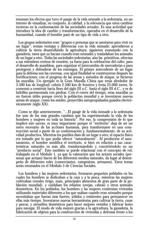 resuman los efectos que tuvo el pasaje de la vida nómade a la sedentaria, en un
intento de visualizar, en conjunto, la calidad, y la relevancia que estos cambios
tuvieron en la conformación de las sociedades actuales. Es una actividad que
introduce la idea de cambio y transformación, operados en el desarrollo de la
humanidad, cuando el hombre pasó de un tipo de vida a otro.
Los grupos sedentarios eran "grupos o personas que se asentaron para vivir en
un lugar"; tenían ventajas y diferencias con la vida nómade; aprendieron a
cultivar la tierra desarrollando la agricultura; siguieron avanzando con la
ganadería, tarea que ya hacían cuando eran nómades y trasladaban los animales
de un lugar a otro. Todas las sociedades sedentarias, aún las primitivas, ofrecían
a sus miembros centros de reunión, ya fuera para la celebración del culto, para
el desarrollo de asambleas, para organizar el intercambio de mercaderías o para
protegerse y defenderse de los enemigos. El primer antecedente de un lugar
para la defensa son las cavernas, con igual finalidad se construyeron después las
fortificaciones; con el progreso de las armas y métodos de ataque, se hicieron
las murallas. Un ejemplo es la Gran Muralla China que tenía alrededor de
3.500 km de longitud, cubría 2.500 km de frontera y tenía 25.000 torres. Se
comenzó a construir hacia fines del siglo III a.C. hasta el siglo III d.C., y es de
ladrillos pavimentada con piedras. Con el correr del tiempo, estas murallas ya
no fueron útiles porque creció la población mundial y se inventaron nuevas
armas de ataque, como los misiles, proyectiles autopropulsados guiados electró-
nicamente (siglo XX).
Como se dijo anteriormente, "...El pasaje de la vida nómade a la sedentaria
fue uno de los más grandes cambios que ha experimentado la vida de los
hombres y mujeres en toda su historia". Por eso, la comprensión de lo que
implicó este suceso, es muy importante porque el "territorio" deja de ser un
mero escenario de las acciones humanas, para transformarse en una cons-
trucción social a partir de su conformación y, fundamentalmente, de su acti-
vidad productiva. Mientras los pueblos iban de un lugar a otro, el espacio físico
era tomado por lo que podía ofrecer "naturalmente". Al producirse el asen-
tamiento, el hombre modifica el territorio, si bien en relación a sus carac-
terísticas naturales va más allá, transformándolo y convirtiéndolo en un
"producto social". Esto también se puede relacionar con el concepto de rol,
trabajado en el Módulo 1, ya que la valoración que los actores sociales (per-
sonas que actúan) hacen de los diferentes medios naturales, da lugar al desem-
peño de diferentes roles (comerciantes, campesinos, artesanos). Estos temas
serán retomados en el Módulo 5 de Ciencias Sociales.
Los hombres y las mujeres sedentarios, formaron pequeños poblados en los
cuales los hombres se dedicaban a la caza y a la pesca, mientras las mujeres
cultivaban cereales (trigo, maíz, principales alimentos de gran parte de la po-
blación mundial), y cuidaban los rebaños (ovejas, cabras) y otros animales
domésticos. En los poblados, los hombres y las mujeres construian viviendas
utilizando materiales diferentes a los que usaban cuando eran nómades porque
necesitaban que fueran más fuertes, sólidos y resistentes para permanecer en
ellas más tiempo. Inventaron nuevas herramientas para cultivar la tierra, cazar
y pescar, y utensilios domésticos para hacer mejores vestidos y fabricar botes
para navegar. El modo de vida mejoró gracias a la agricultura, la ganadería, la
fabricación de objetos para la construcción de viviendas y defensas frente a los
34
 