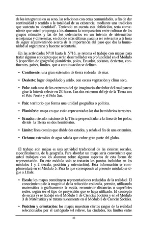 de los integrantes en su seno, las relaciones con otras comunidades, a fin de dar
continuidad y sentido a la totalidad de su existencia, mediante una tradición
que sustenta su identidad". Teniendo en cuenta esta definición, sería conve-
niente que usted proponga a los alumnos la comparación entre culturas de los
grupos nómades y las de los sedentarios en un intento de sistematizar
semejanzas y diferencias, en donde estas últimas pasan a ser relevantes a la hora
de seguir argumentando acerca de la importancia del paso que dio la huma-
nidad al organizarse y hacerse sedentaria.
En las actividades No
10 hasta la No
16, se retoma el trabajo con mapas para
tratar algunos conceptos que serán desarrolllados en profundidad en el Módulo
5 (específico de geografía) planisferio, polos, Ecuador, océanos, desiertos, con-
tinentes, países, límites, que a continuación se definen.
• Continente: una gran extensión de tierra rodeada de mar.
• Desierto: lugar despoblado y árido, con escasa vegetación y clima seco.
• Polo: cada uno de los extremos del eje imaginario alrededor del cual parece
girar la bóveda celeste en 24 horas. Los dos extremos del eje de la Tierra son
el Polo Norte y el Polo Sur.
• País: territorio que forma una unidad geográfica o política.
• Planisferio: mapa en que están representados los dos hemisferios terrestres.
• Ecuador: círculo máximo de la Tierra perpendicular a la línea de los polos;
divide la Tierra en dos hemisferios.
• Límite: línea común que divide dos estados, y señala el fin de una extensión.
• Océano: extensión de agua salada que cubre gran parte del globo.
El trabajo con mapas es una actividad tradicional de las ciencias sociales,
específicamente, de la geografía. Para abordar un mapa sería conveniente que
usted trabajara con los alumnos sobre algunos aspectos de esta forma de
representación. En este módulo sólo se tratarán los puntos incluidos en los
módulos 1 y 2 (escala, posición y orientación). Esta información se com-
plementará en el Módulo 5. Para lo que corresponde al presente módulo se si-
gue a J.Bale:
• Escala: los mapas constituyen representaciones reducidas de la realidad. El
conocimiento de la magnitud de la reducción realizada, permite, utilizando
matemática o gráficamente la escala, reconstruir distancias o superficies
reales, según sea el tipo de proyección que se haya utilizado. El concepto
de escala ya se trabajó en el Módulo 1 de Ciencias Sociales y en el Módulo
3 de Matemática y se tratará nuevamente en el Módulo 5 de Ciencias Sociales.
• Posición y orientación: los mapas muestran ciertos rasgos de la realidad
seleccionados por el cartógrafo (el relieve, las ciudades, los límites entre
36
 