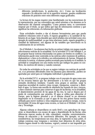 diferentes jurisdicciones, la producción, etc.). Como esa localización
responde a la ubicación real en la superficie terrestre, pueden establecerse
relaciones de posición entre estos diferentes rasgos graficados.
La lectura de los mapas requiere estar familiarizado con las convenciones de
la representación, por eso convendría que usted orientara a los alumnos en la
observación del material cartográfico. Como primera tarea, es conveniente
empezar por el título, ya que indica qué tipo de información contiene y qué
significan las referencias a la información graficada.
Estas actividades tienden a dar al alumno herramientas para que pueda
establecer relaciones entre el suelo, el espacio geográfico y la cantidad de ha-
bitantes de un lugar. Sería deseable que usted señalara esta actividad como otro
ejemplo de multicausalidad, ya que estas relaciones (suelo, espacio geográfico y
cantidad de habitantes), son algunas de las variables que intervienen en la
conformación de un territorio.
En el Módulo 1, los alumnos han hecho un primer trabajo con mapas cuando
seleccionaron noticias de la actualidad. En la actividad Nº15 del Módulo 2, se
les propone buscar noticias relacionadas con países con límites en conflicto. La
información puede estar contenida en las noticias sobre reuniones de políticos,
diplomáticos, o bien en la referida a un enfrentamiento de fuerzas. Después de
encontrar la noticia, el alumno podría recortarla para incluirla en el módulo; la
actividad se completaría con una reseña escrita que indique los países en con-
flicto, los motivos del mismo y cuándo comenzó.
En todas las actividades en las que se sugiere trabajar con noticias de periódi-
cos, si se presentan dificultades entre los alumnos para obtenerlas, pueden ser
aportadas por usted para ser trabajadas individual o grupalmente.
En la actividad No
11, se propone trabajar con el concepto de agua como uno
de los recursos básicos que fue determinante a la hora en que los grupos
nómades decidieron instalarse. Cuando estos grupos se asientan, surge la
imperiosa necesidad de resolver cómo recoger, transportar, conservar y distri-
buir el agua. La forma más sencilla de obtenerla fue tomarla de ríos y arroyos,
o bien construir cisternas para conservar el agua de las lluvias; en la actualidad,
el abastecimiento proviene de las aguas de los ríos, la cual se depura por el
grado de contaminación que presenta. El agua se utiliza para alimentar el
cuerpo, para la higiene personal y en el sistema cloacal; es un elemento
importante en la economía ya que el agua de los ríos genera fuerza motriz
utilizada para mover molinos y otras máquinas que producen energía, como la
electricidad. El tema del agua como recurso, se trata en el Módulo 1 de Cien-
cias y Tecnología.
Algunas culturas se desarrollaron en suelo fértil y con agricultura de riego;
otras, se desarrollaron con escasez de agua y dependiendo de las lluvias; estas
diferencias marcan modos de vida, costumbres, comidas, entretenimientos,
formas de educación y de convivencia diferentes. Por ejemplo, en zonas
semidesérticas, las temperaturas son muy altas, la vegetación es muy pobre, el
trabajo comienza muy temprano y necesitan traer alimentos de otros sitios.
Existen lugares donde la vida humana, vegetal y animal es casi imposible por
37
 
