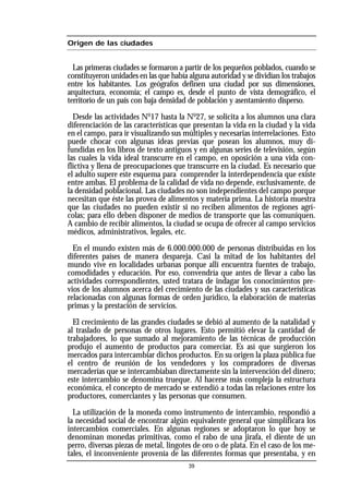 Origen de las ciudades
Las primeras ciudades se formaron a partir de los pequeños poblados, cuando se
constituyeron unidades en las que había alguna autoridad y se dividían los trabajos
entre los habitantes. Los geógrafos definen una ciudad por sus dimensiones,
arquitectura, economía; el campo es, desde el punto de vista demográfico, el
territorio de un país con baja densidad de población y asentamiento disperso.
Desde las actividades No
17 hasta la No
27, se solicita a los alumnos una clara
diferenciación de las características que presentan la vida en la ciudad y la vida
en el campo, para ir visualizando sus múltiples y necesarias interrelaciones. Esto
puede chocar con algunas ideas previas que posean los alumnos, muy di-
fundidas en los libros de texto antiguos y en algunas series de televisión, según
las cuales la vida ideal transcurre en el campo, en oposición a una vida con-
flictiva y llena de preocupaciones que transcurre en la ciudad. Es necesario que
el adulto supere este esquema para comprender la interdependencia que existe
entre ambas. El problema de la calidad de vida no depende, exclusivamente, de
la densidad poblacional. Las ciudades no son independientes del campo porque
necesitan que éste las provea de alimentos y materia prima. La historia muestra
que las ciudades no pueden existir si no reciben alimentos de regiones agrí-
colas; para ello deben disponer de medios de transporte que las comuniquen.
A cambio de recibir alimentos, la ciudad se ocupa de ofrecer al campo servicios
médicos, administrativos, legales, etc.
En el mundo existen más de 6.000.000.000 de personas distribuidas en los
diferentes países de manera despareja. Casi la mitad de los habitantes del
mundo vive en localidades urbanas porque allí encuentra fuentes de trabajo,
comodidades y educación. Por eso, convendría que antes de llevar a cabo las
actividades correspondientes, usted tratara de indagar los conocimientos pre-
vios de los alumnos acerca del crecimiento de las ciudades y sus características
relacionadas con algunas formas de orden jurídico, la elaboración de materias
primas y la prestación de servicios.
El crecimiento de las grandes ciudades se debió al aumento de la natalidad y
al traslado de personas de otros lugares. Esto permitió elevar la cantidad de
trabajadores, lo que sumado al mejoramiento de las técnicas de producción
produjo el aumento de productos para comerciar. Es así que surgieron los
mercados para intercambiar dichos productos. En su origen la plaza pública fue
el centro de reunión de los vendedores y los compradores de diversas
mercaderías que se intercambiaban directamente sin la intervención del dinero;
este intercambio se denomina trueque. Al hacerse más compleja la estructura
económica, el concepto de mercado se extendió a todas las relaciones entre los
productores, comerciantes y las personas que consumen.
La utilización de la moneda como instrumento de intercambio, respondió a
la necesidad social de encontrar algún equivalente general que simplificara los
intercambios comerciales. En algunas regiones se adoptaron lo que hoy se
denominan monedas primitivas, como el rabo de una jirafa, el diente de un
perro, diversas piezas de metal, lingotes de oro o de plata. En el caso de los me-
tales, el inconveniente provenía de las diferentes formas que presentaba, y en
39
 