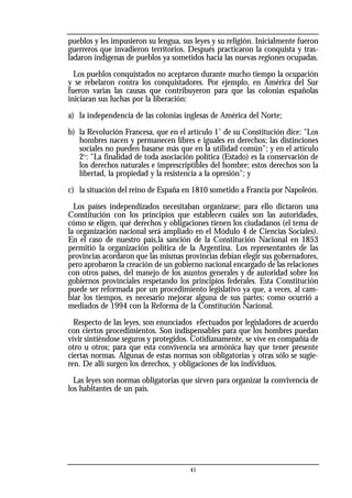 pueblos y les impusieron su lengua, sus leyes y su religión. Inicialmente fueron
guerreros que invadieron territorios. Después practicaron la conquista y tras-
ladaron indígenas de pueblos ya sometidos hacia las nuevas regiones ocupadas.
Los pueblos conquistados no aceptaron durante mucho tiempo la ocupación
y se rebelaron contra los conquistadores. Por ejemplo, en América del Sur
fueron varias las causas que contribuyeron para que las colonias españolas
iniciaran sus luchas por la liberación:
a) la independencia de las colonias inglesas de América del Norte;
b) la Revolución Francesa, que en el artículo 1˚ de su Constitución dice: "Los
hombres nacen y permanecen libres e iguales en derechos; las distinciones
sociales no pueden basarse más que en la utilidad común"; y en el artículo
2º: "La finalidad de toda asociación política (Estado) es la conservación de
los derechos naturales e imprescriptibles del hombre; estos derechos son la
libertad, la propiedad y la resistencia a la opresión"; y
c) la situación del reino de España en 1810 sometido a Francia por Napoleón.
Los países independizados necesitaban organizarse; para ello dictaron una
Constitución con los principios que establecen cuáles son las autoridades,
cómo se eligen, qué derechos y obligaciones tienen los ciudadanos (el tema de
la organización nacional será ampliado en el Módulo 4 de Ciencias Sociales).
En el caso de nuestro país,la sanción de la Constitución Nacional en 1853
permitió la organización política de la Argentina. Los representantes de las
provincias acordaron que las mismas provincias debían elegir sus gobernadores,
pero aprobaron la creación de un gobierno nacional encargado de las relaciones
con otros países, del manejo de los asuntos generales y de autoridad sobre los
gobiernos provinciales respetando los principios federales. Esta Constitución
puede ser reformada por un procedimiento legislativo ya que, a veces, al cam-
biar los tiempos, es necesario mejorar alguna de sus partes; como ocurrió a
mediados de 1994 con la Reforma de la Constitución Nacional.
Respecto de las leyes, son enunciados efectuados por legisladores de acuerdo
con ciertos procedimientos. Son indispensables para que los hombres puedan
vivir sintiéndose seguros y protegidos. Cotidianamente, se vive en compañía de
otro u otros; para que esta convivencia sea armónica hay que tener presente
ciertas normas. Algunas de estas normas son obligatorias y otras sólo se sugie-
ren. De allí surgen los derechos, y obligaciones de los individuos.
Las leyes son normas obligatorias que sirven para organizar la convivencia de
los habitantes de un país.
41
 