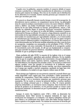 Cuando crece la población, aumenta también el comercio debido al mayor
consumo y producción, se diversifica la producción de alimentos y se inventan
técnicas para mejorar los trabajos. Pero esto no ha resuelto aún la distribución
de los alimentos en el mundo. Existen muchas personas que consumen lo mí-
nimo que necesitan para vivir.
El comercio se desarrolló durante mucho tiempo a través de la navegación. Se
descubrieron nuevos caminos y se conquistaron nuevas tierras. Las principales
áreas de comercio estaban concentradas en torno a los mares Atlántico, Medite-
rráneo y Báltico. Las Indias Occidentales tenían un gran excedente de pro-
ductos de los que había demanda en Europa, principalmente, azúcar y café.
Cuando los españoles llegan al territorio americano encuentran fundamen-
talmente plata y oro. Los países de la orilla del Báltico constituían el granero
tradicional de Europa occidental. El comercio a larga distancia consistió en un
intercambio de las especialidades naturales de una región con las de otra; en un
intercambio de manufacturas por especialidades naturales y en el intercambio
de manufacturas por manufacturas. En las áreas en las que los países europeos
tenían control o influencia política, la distribución y el caracter del comercio se
veían distorsionados por las diversas medidas adoptadas por ellos como las leyes
de navegación, compañías con monopolio en las actividades No
28 y No
29 se
propone trabajar con estos contenidos. El desarrollo de la navegación cambió
el conocimiento acerca del mundo, de allí que sea fundamental su compren-
sión para entender los procesos históricos mundiales (Módulo 3) y nacionales
(Módulo 4) que se produjeron después.
Hasta mediados del siglo XVIII, la mayoría de los ingleses vivía en el campo
trabajando en ganadería y agricultura para producir alimentos. En las ciudades
vivían los que se ocupaban del gobierno, los comerciantes y los que trabajaban en
distintos oficios como sastres, zapateros, herreros, carpinteros, tejedores y otros.
No había fábricas y las máquinas eran movidas a mano. En esa época se observaron
algunos cambios, como por ejemplo el crecimiento de la población, mayor
cantidad de alimentos producidos por buenas cosechas, una nueva organización
en el campo que expulsó a muchos campesinos, quedando sin lugar para vivir;
ellos se trasladaron a la ciudad en la que empezó a sobrar mano de obra.
Hacía tiempo que Inglaterra era una potencia comercial, acumuló dinero que
estaba disponible como capital para otras actividades y había aumentado la
cantidad de compradores. Hacía falta cambiar la forma de producir más en
menos tiempo y así se inventaron máquinas que requirieron personas para
manejarlas. De ese modo se crearon las primeras fábricas y muchos tejedores
dejaron su trabajo artesanal para ir a trabajar en ellas. Se crearon grandes
empresas industriales y se inventaron nuevas máquinas. Esta revolución en las
formas de producir en la industria y en los procesos sociales se conoce como
Revolución Industrial. Se denominó así por la profundidad y la rapidez de las
transformaciones.
Aunque el centro fue Inglaterra entre 1760 y 1830, su dimensión fue
internacional. James Watt inventó la máquina industrial de vapor que
revolucionó los transportes y la industria. Los obreros trabajaban mucho por
poco dinero y en condiciones muy duras; entre ellos había muchas mujeres y
niños a quienes se les pagaba menos. No existían las vacaciones ni licencias por
43
 