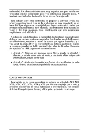 enfermedad. Los obreros vivían en casas muy pequeñas, con poca ventilación.
Trabajaban mucho, descansaban poco y se enfermaban frecuente-mente. A
través de muchas luchas, la situación de los obreros fue mejorando.
Para trabajar sobre estos contenidos, se propone la actividad Nº30; esta
primera aproximación al tema de la producción, es muy importante; es un
tema difícil por el grado de complejidad para llegar a entender el cambio que
produce en las sociedades a nivel mundial, las invenciones de la máquina de
vapor y del telar mecánico. Esta problemática que será desarrollada
ampliamente en el Módulo 3.
A lo largo de toda la historia de la humanidad, los hombres y mujeres trataron
de lograr que sus derechos fueran respetados. Los derechos son definidos como
un ordenamiento, conjunto o sistema de normas que regulan la conducta y la
vida social. En el año 1947, los representantes de distintos pueblos del mundo
se reunieron para elaborar la Declaración Universal de los Derechos Humanos;
fue aprobada en 1948. Algunos de sus artículos son:
• Artículo 1o
: Todos los seres humanos nacen libres e iguales en dignidad y
derechos, y dotados como están de razón y conciencia, deben comportarse
fraternalmente los unos con los otros.
• Artículo 4o
: Nadie estará sometido a esclavitud ni a servidumbre; la escla-
vitud y la trata de esclavos están prohibidas en todas sus formas.
CLASES PRESENCIALES
Para trabajar en las clases presenciales, se sugieren las actividades Nº4, Nº8,
No
10, No
14, No
15, No
24, No
26 y No
29 que son más complejas que el resto, y
proponen el desarrollo de ciertas habilidades o procedimientos. Por ejemplo,
sintetizar ideas principales, buscar y ubicar países y ciudades en un mapa.
44
 