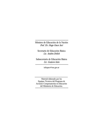 Ministro de Educación de la Nación
Prof. Dr. Hugo Oscar Juri
Secretario de Educación Básica
Lic. Andrés Delich
Subsecretario de Educación Básica
Lic. Gustavo Iaies
infopace@me.gov.ar
Material elaborado por los
Equipos Técnicos del Programa de
Acciones Compensatorias en Educación
del Ministerio de Educación.
 