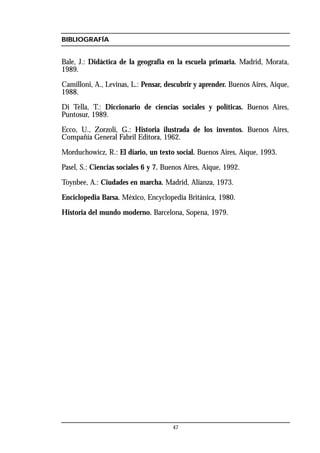 47
BIBLIOGRAFÍA
Bale, J.: Didáctica de la geografía en la escuela primaria. Madrid, Morata,
1989.
Camilloni, A., Levinas, L.: Pensar, descubrir y aprender. Buenos Aires, Aique,
1988.
Di Tella, T.: Diccionario de ciencias sociales y políticas. Buenos Aires,
Puntosur, 1989.
Ecco, U., Zorzoli, G.: Historia ilustrada de los inventos. Buenos Aires,
Compañía General Fabril Editora, 1962.
Morduchowicz, R.: El diario, un texto social. Buenos Aires, Aique, 1993.
Pasel, S.: Ciencias sociales 6 y 7. Buenos Aires, Aique, 1992.
Toynbee, A.: Ciudades en marcha. Madrid, Alianza, 1973.
Enciclopedia Barsa. México, Encyclopedia Británica, 1980.
Historia del mundo moderno. Barcelona, Sopena, 1979.
 