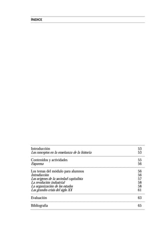 ÍNDICE
Introducción 53
Los conceptos en la enseñanza de la historia 53
Contenidos y actividades 55
Esquema 56
Los temas del módulo para alumnos 56
Introducción 56
Los orígenes de la sociedad capitalista 57
La revolución industrial 58
La organización de los estados 58
Las grandes crisis del siglo XX 61
Evaluación 63
Bibliografía 65
 
