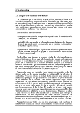 INTRODUCCIÓN
Los conceptos en la enseñanza de la historia
Los contenidos que se desarrollan en este módulo han sido tratados en el
Módulo 3 para alumnos; se puntualizan las dificultades que ellos suelen tener
en la comprensión de algunos conceptos, ya sea por su nivel de complejidad, o
por ser temas difundidos socialmente y que generan interpretaciones muchas
veces prejuiciosas a las que hay que “poner en duda” para avanzar en la mayor
comprensión de los hechos y sus relaciones.
En este módulo usted encontrará:
• un esquema de contenidos, que permite seguir el orden de aparición de los
conceptos y sus relaciones;
• material teórico que amplía la información desarrollada para los alumnos,
de modo que usted cuente con más datos que le permitan contextualizar y
profundizar algunos temas;
• sugerencias de actividades para organizar los encuentros presenciales en los
que los alumnos trabajarán en grupos, o individualmente, permitiéndole,
evaluar los aprendizajes.
En el módulo para alumnos se propone estudiar las principales líneas del
proceso histórico que dieron lugar a la formación del mundo contemporáneo.
Aunque se hacen algunas referencias a la Argentina, el centro de atención está
puesto en la formación de la sociedad capitalista europea y su expansión
mundial. Esto se debe a que consideramos necesario comprender primero en
qué marco histórico general se desarrolló nuestra sociedad, para poder abordar
en un contexto adecuado el estudio del presente argentino.
Para estudiar temas tan complejos como los procesos ocurridos en los dos
últimos siglos de la historia mundial, es indispensable la selección de
contenidos. ¿Con qué criterio se realizó dicha selección para elaborar este
módulo? En principio, hay que aclarar que no se adoptó la óptica tradicional
en la enseñanza de la historia. Esto hubiera significado elegir “hechos
importantes” de tipo político-institucional y presentarlos como parte de una
cadena temporal, en la que un hecho aparece como causa de otro posterior y
éste, a su vez, como consecuencia del que lo precedió. Además, en ese enfo-
que, los protagonistas de los hechos del pasado son siempre, y de manera
exclusiva, héroes o personajes que trascendieron por sus acciones notables. Esta
visión tradicional de la historia, en la que el conocimiento del pasado se reduce
a una colección de datos, está asociada con la enseñanza que privilegia la
memorización. Lo más importante del saber histórico positivista (el
pensamiento que dominó el panorama filosófico desde mediados del siglo XIX)
consiste en el recuerdo erudito y enciclopedista de fechas, nombres y hechos.
Para apartarse de esta visión -que aún tiene un gran peso en la enseñanza de
la historia en nuestro país- se han seleccionado los contenidos con un criterio
53
 