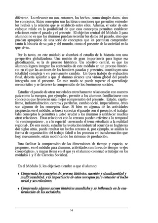 diferente. Lo relevante no son, entonces, los hechos -como simples datos- sino
los conceptos. Estos conceptos son las ideas o nociones que permiten entender
los hechos y la relación que se estableció entre ellos. Además, el valor de este
enfoque reside en la posibilidad de que esos conceptos permitan establecer
relaciones entre el pasado y el presente. El objetivo central del Módulo 3 para
alumnos no es que los alumnos puedan recordar los datos del pasado, sino que
puedan apropiarse de una serie de conceptos que les permitan comprender
tanto la historia de su país y del mundo, como el presente de la sociedad en la
que viven.
Por lo tanto, en este módulo se abordará el estudio de la historia con una
perspectiva globalizadora. Una noción de gran importancia para lograr esa
globalización, es la de proceso histórico. Un objetivo central, es que los
alumnos logren integrar los contenidos de este módulo en un proceso históri-
co, en el que las acciones de los hombres pasadas y presentes, constituyen una
totalidad compleja y en permanente cambio. Un buen trabajo de evaluación
final, debería apuntar a que el alumno alcance una visión global del pasado
integrado con el presente. De este modo se puede superar el aprendizaje
memorístico y se favorece la comprensión de los fenómenos sociales.
Estudiar el pasado de otras sociedades estrechamente relacionadas con nuestro
país-como la europea, por ejemplo-, permite a los alumnos familiarizarse con
conceptos que favorecen una mejor comprensión del presente. Estado, capita-
lismo, industrialización, centros y periferias, cambio social, imperialismo, crisis
son algunos de los conceptos clave. Si bien en algunas de las actividades
propuestas en el módulo, se busca conectar el pasado con el presente, el trabajar
tales conceptos le permitirá a usted ayudar a los alumnos a establecer muchas
otras relaciones. Estas relaciones con lo cercano pueden referirse a lo temporal
-lo contemporáneo-, o a lo espacial -acercando el tema estudiado a la realidad
regional-. De este modo, estudiar la revolución industrial ocurrida en Inglaterra
dos siglos atrás, puede resultar un hecho cercano si, por ejemplo, se analiza la
forma de organización del trabajo fabril o los procesos en transformación que
hoy, nuevamente, están modificando los sistemas de producción.
Para facilitar la comprensión de las dimensiones de tiempo y espacio, se
proponen, en el módulo para alumnos, actividades con líneas de tiempo -o ejes
cronológicos-, y mapas (tema en el que ya el alumno comenzó a trabajar en los
módulos 1 y 2 de Ciencias Sociales).
En el Módulo 3, los objetivos tienden a que el alumno:
◆ Comprenda los conceptos de: proceso histórico, sucesión y simultaneidad y
multicausalidad, y la importancia de estos conceptos para entender el hecho
social y sus relaciones.
◆ Comprenda algunos sucesos históricos mundiales y su influencia en la con-
formación de las sociedades.
54
 