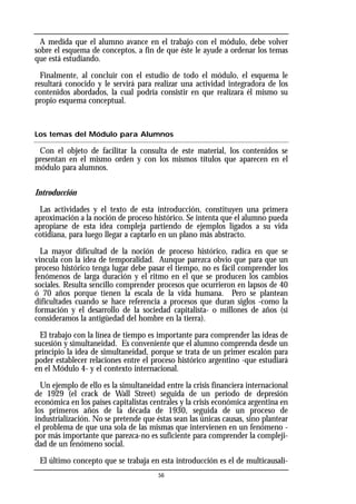 A medida que el alumno avance en el trabajo con el módulo, debe volver
sobre el esquema de conceptos, a fin de que éste le ayude a ordenar los temas
que está estudiando.
Finalmente, al concluir con el estudio de todo el módulo, el esquema le
resultará conocido y le servirá para realizar una actividad integradora de los
contenidos abordados, la cual podría consistir en que realizara él mismo su
propio esquema conceptual.
Los temas del Módulo para Alumnos
Con el objeto de facilitar la consulta de este material, los contenidos se
presentan en el mismo orden y con los mismos títulos que aparecen en el
módulo para alumnos.
Introducción
Las actividades y el texto de esta introducción, constituyen una primera
aproximación a la noción de proceso histórico. Se intenta que el alumno pueda
apropiarse de esta idea compleja partiendo de ejemplos ligados a su vida
cotidiana, para luego llegar a captarlo en un plano más abstracto.
La mayor dificultad de la noción de proceso histórico, radica en que se
vincula con la idea de temporalidad. Aunque parezca obvio que para que un
proceso histórico tenga lugar debe pasar el tiempo, no es fácil comprender los
fenómenos de larga duración y el ritmo en el que se producen los cambios
sociales. Resulta sencillo comprender procesos que ocurrieron en lapsos de 40
ó 70 años porque tienen la escala de la vida humana. Pero se plantean
dificultades cuando se hace referencia a procesos que duran siglos -como la
formación y el desarrollo de la sociedad capitalista- o millones de años (si
consideramos la antigüedad del hombre en la tierra).
El trabajo con la línea de tiempo es importante para comprender las ideas de
sucesión y simultaneidad. Es conveniente que el alumno comprenda desde un
principio la idea de simultaneidad, porque se trata de un primer escalón para
poder establecer relaciones entre el proceso histórico argentino -que estudiará
en el Módulo 4- y el contexto internacional.
Un ejemplo de ello es la simultaneidad entre la crisis financiera internacional
de 1929 (el crack de Wall Street) seguida de un período de depresión
económica en los países capitalistas centrales y la crisis económica argentina en
los primeros años de la década de 1930, seguida de un proceso de
industrialización. No se pretende que éstas sean las únicas causas, sino plantear
el problema de que una sola de las mismas que intervienen en un fenómeno -
por más importante que parezca-no es suficiente para comprender la compleji-
dad de un fenómeno social.
El último concepto que se trabaja en esta introducción es el de multicausali-
56
 