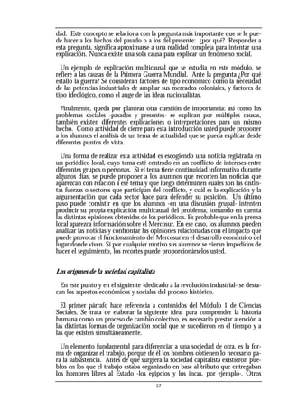 dad. Este concepto se relaciona con la pregunta más importante que se le pue-
de hacer a los hechos del pasado o a los del presente: ¿por qué? Responder a
esta pregunta, significa aproximarse a una realidad compleja para intentar una
explicación. Nunca existe una sola causa para explicar un fenómeno social.
Un ejemplo de explicación multicausal que se estudia en este módulo, se
refiere a las causas de la Primera Guerra Mundial. Ante la pregunta ¿Por qué
estalló la guerra? Se consideran factores de tipo económico como la necesidad
de las potencias industriales de ampliar sus mercados coloniales, y factores de
tipo ideológico, como el auge de las ideas nacionalistas.
Finalmente, queda por plantear otra cuestión de importancia: así como los
problemas sociales -pasados y presentes- se explican por múltiples causas,
también existen diferentes explicaciones o interpretaciones para un mismo
hecho. Como actividad de cierre para esta introducción usted puede proponer
a los alumnos el análisis de un tema de actualidad que se pueda explicar desde
diferentes puntos de vista.
Una forma de realizar esta actividad es escogiendo una noticia registrada en
un periódico local, cuyo tema esté centrado en un conflicto de intereses entre
diferentes grupos o personas. Si el tema tiene continuidad informativa durante
algunos días, se puede proponer a los alumnos que recorten las noticias que
aparezcan con relación a ese tema y que luego determinen cuáles son las distin-
tas fuerzas o sectores que participan del conflicto, y cuál es la explicación y la
argumentación que cada sector hace para defender su posición. Un último
paso puede consistir en que los alumnos -en una discusión grupal- intenten
producir su propia explicación multicausal del problema, tomando en cuenta
las distintas opiniones obtenidas de los periódicos. Es probable que en la prensa
local aparezca información sobre el Mercosur. En ese caso, los alumnos pueden
analizar las noticias y confrontar las opiniones relacionadas con el impacto que
puede provocar el funcionamiento del Mercosur en el desarrollo económico del
lugar donde viven. Si por cualquier motivo sus alumnos se vieran impedidos de
hacer el seguimiento, los recortes puede proporcionárselos usted.
Los orígenes de la sociedad capitalista
En este punto y en el siguiente -dedicado a la revolución industrial- se desta-
can los aspectos económicos y sociales del proceso histórico.
El primer párrafo hace referencia a contenidos del Módulo 1 de Ciencias
Sociales. Se trata de elaborar la siguiente idea: para comprender la historia
humana como un proceso de cambio colectivo, es necesario prestar atención a
las distintas formas de organización social que se sucedieron en el tiempo y a
las que existen simultáneamente.
Un elemento fundamental para diferenciar a una sociedad de otra, es la for-
ma de organizar el trabajo, porque de él los hombres obtienen lo necesario pa-
ra la subsistencia. Antes de que surgiera la sociedad capitalista existieron pue-
blos en los que el trabajo estaba organizado en base al tributo que entregaban
los hombres libres al Estado -los egipcios y los incas, por ejemplo-. Otros
57
 