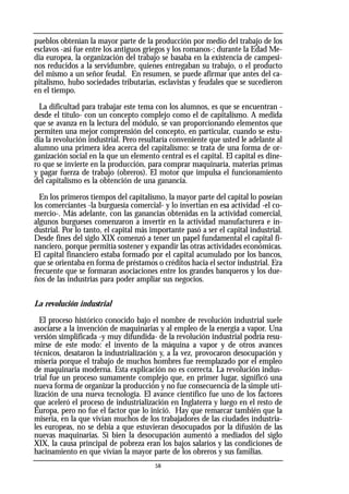 58
pueblos obtenían la mayor parte de la producción por medio del trabajo de los
esclavos -así fue entre los antiguos griegos y los romanos-; durante la Edad Me-
dia europea, la organización del trabajo se basaba en la existencia de campesi-
nos reducidos a la servidumbre, quienes entregaban su trabajo, o el producto
del mismo a un señor feudal. En resumen, se puede afirmar que antes del ca-
pitalismo, hubo sociedades tributarias, esclavistas y feudales que se sucedieron
en el tiempo.
La dificultad para trabajar este tema con los alumnos, es que se encuentran -
desde el título- con un concepto complejo como el de capitalismo. A medida
que se avanza en la lectura del módulo, se van proporcionando elementos que
permiten una mejor comprensión del concepto, en particular, cuando se estu-
dia la revolución industrial. Pero resultaría conveniente que usted le adelante al
alumno una primera idea acerca del capitalismo: se trata de una forma de or-
ganización social en la que un elemento central es el capital. El capital es dine-
ro que se invierte en la producción, para comprar maquinaria, materias primas
y pagar fuerza de trabajo (obreros). El motor que impulsa el funcionamiento
del capitalismo es la obtención de una ganancia.
En los primeros tiempos del capitalismo, la mayor parte del capital lo poseían
los comerciantes -la burguesía comercial- y lo invertían en esa actividad -el co-
mercio-. Más adelante, con las ganancias obtenidas en la actividad comercial,
algunos burgueses comenzaron a invertir en la actividad manufacturera e in-
dustrial. Por lo tanto, el capital más importante pasó a ser el capital industrial.
Desde fines del siglo XIX comenzó a tener un papel fundamental el capital fi-
nanciero, porque permitía sostener y expandir las otras actividades económicas.
El capital financiero estaba formado por el capital acumulado por los bancos,
que se orientaba en forma de préstamos o créditos hacia el sector industrial. Era
frecuente que se formaran asociaciones entre los grandes banqueros y los due-
ños de las industrias para poder ampliar sus negocios.
La revolución industrial
El proceso histórico conocido bajo el nombre de revolución industrial suele
asociarse a la invención de maquinarias y al empleo de la energía a vapor. Una
versión simplificada -y muy difundida- de la revolución industrial podría resu-
mirse de este modo: el invento de la máquina a vapor y de otros avances
técnicos, desataron la industrialización y, a la vez, provocaron desocupación y
miseria porque el trabajo de muchos hombres fue reemplazado por el empleo
de maquinaria moderna. Esta explicación no es correcta. La revolución indus-
trial fue un proceso sumamente complejo que, en primer lugar, significó una
nueva forma de organizar la producción y no fue consecuencia de la simple uti-
lización de una nueva tecnología. El avance científico fue uno de los factores
que aceleró el proceso de industrialización en Inglaterra y luego en el resto de
Europa, pero no fue el factor que lo inició. Hay que remarcar también que la
miseria, en la que vivían muchos de los trabajadores de las ciudades industria-
les europeas, no se debía a que estuvieran desocupados por la difusión de las
nuevas maquinarias. Si bien la desocupación aumentó a mediados del siglo
XIX, la causa principal de pobreza eran los bajos salarios y las condiciones de
hacinamiento en que vivían la mayor parte de los obreros y sus familias.
 