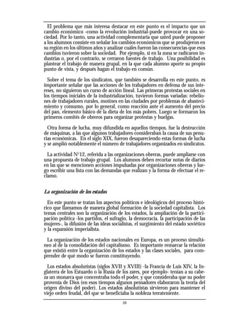 El problema que más interesa destacar en este punto es el impacto que un
cambio económico -como la revolución industrial-puede provocar en una so-
ciedad. Por lo tanto, una actividad complementaria que usted puede proponer
a los alumnos consiste en señalar los cambios económicos que se produjeron en
su región en los últimos años y analizar cuáles fueron las consecuencias que esos
cambios tuvieron sobre la sociedad. Por ejemplo, si en la zona se radicaron in-
dustrias o, por el contrario, se cerraron fuentes de trabajo. Una posibilidad es
plantear el trabajo de manera grupal, en la que cada alumno aporte su propio
punto de vista, y después hagan el trabajo en común.
Sobre el tema de los sindicatos, que también se desarrolla en este punto, es
importante señalar que las acciones de los trabajadores en defensa de sus inte-
reses, no siguieron un curso de acción lineal. Las primeras protestas sociales en
los tiempos iniciales de la industrialización, tuvieron formas variadas: rebelio-
nes de trabajadores rurales, motines en las ciudades por problemas de abasteci-
miento y consumo, por lo general, como reacción ante el aumento del precio
del pan, elemento básico de la dieta de los más pobres. Luego se formaron los
primeros comités de obreros para organizar protestas y huelgas.
Otra forma de lucha, muy difundida en aquellos tiempos, fue la destrucción
de máquinas, a las que algunos trabajadores consideraban la causa de sus penu-
rias económicas. En el siglo XIX, fueron desapareciendo estas formas de lucha
y se amplió notablemente el número de trabajadores organizados en sindicatos.
La actividad No
12, referida a las organizaciones obreras, puede ampliarse con
una propuesta de trabajo grupal. Los alumnos deben recortar notas de diarios
en las que se mencionen acciones impulsadas por organizaciones obreras y lue-
go escribir una lista con las demandas que realizan y la forma de efectuar el re-
clamo.
La organización de los estados
En este punto se tratan los aspectos políticos e ideológicos del proceso histó-
rico que llamamos de manera global formación de la sociedad capitalista. Los
temas centrales son la organización de los estados, la ampliación de la partici-
pación política -los partidos, el sufragio, la democracia, la participación de las
mujeres-, la difusión de las ideas socialistas, el surgimiento del estado soviético
y la expansión imperialista.
La organización de los estados nacionales en Europa, es un proceso simultá-
neo al de la consolidación del capitalismo. Es importante remarcar la relación
que existió entre la organización de los estados y las clases sociales, para com-
prender de qué modo se fueron constituyendo.
Los estados absolutistas (siglos XVII y XVIII) -la Francia de Luis XIV, la In-
glaterra de los Estuardo o la Rusia de los zares, por ejemplo- tenían a su cabe-
za un monarca que concentraba todo el poder, y que consideraba que su poder
provenía de Dios (en esos tiempos algunos pensadores elaboraron la teoría del
origen divino del poder). Los estados absolutistas sirvieron para mantener el
viejo orden feudal, del que se beneficiaba la nobleza terrateniente.
59
 