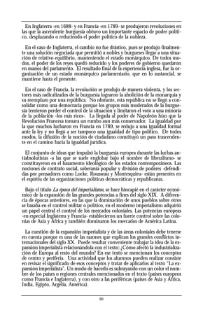 60
En Inglaterra -en 1688- y en Francia -en 1789- se produjeron revoluciones en
las que la ascendente burguesía obtuvo un importante espacio de poder políti-
co, desplazando o reduciendo el poder político de la nobleza.
En el caso de Inglaterra, el cambio no fue drástico, pues se produjo finalmen-
te una solución negociada que permitió a nobles y burgueses llegar a una situa-
ción de relativo equilibrio, manteniendo el estado monárquico. De todos mo-
dos, el poder de los reyes quedó reducido y los poderes de gobierno quedaron
en manos del parlamento. El resultado final de la experiencia inglesa, fue la or-
ganización de un estado monárquico parlamentario, que en lo sustancial, se
mantiene hasta el presente.
En el caso de Francia, la revolución se produjo de manera violenta, y los sec-
tores más radicalizados de la burguesía lograron la abolición de la monarquía y
su reemplazo por una república. No obstante, esta república no se llegó a con-
solidar como una democracia porque los grupos más moderados de la burgue-
sía temieron perder el control de la situación y limitaron el voto a una minoría
de la población -los más ricos-. La llegada al poder de Napoleón hizo que la
Revolución Francesa tomara un rumbo aun más conservador. La igualdad por
la que muchos lucharon en Francia en 1789, se redujo a una igualdad formal
ante la ley y no llegó a ser tampoco una igualdad de tipo político. De todos
modos, la difusión de la noción de ciudadano constituyó un paso trascenden-
te en el camino hacia la igualdad jurídica.
El conjunto de ideas que impulsó la burguesía europea durante las luchas an-
tiabsolutistas -a las que se suele englobar bajo el nombre de liberalismo- se
constituyeron en el basamento ideológico de los estados contemporáneos. Las
nociones de contrato social, soberanía popular y división de poderes -defendi-
das por pensadores como Locke, Rousseau y Montesquieu- están presentes en
el espíritu de las organizaciones políticas democráticas y republicanas.
Bajo el título La época del imperialismo, se hace hincapié en el carácter econó-
mico de la expansión de las grandes potencias a fines del siglo XIX. A diferen-
cia de épocas anteriores, en las que la dominación de unos pueblos sobre otros
se basaba en el control militar o político, en el moderno imperialismo adquirió
un papel central el control de los mercados coloniales. Las potencias europeas
-en especial Inglaterra y Francia- establecieron un fuerte control sobre las colo-
nias de Asia y África y también dominaron los mercados de América Latina.
La cuestión de la expansión imperialista y de las áreas coloniales debe tenerse
en cuenta porque es una de las razones que explican los grandes conflictos in-
ternacionales del siglo XX. Puede resultar conveniente trabajar la idea de la ex-
pansión imperialista relacionándola con el texto: ¿Cómo afectó la industrializa-
ción de Europa al resto del mundo? En ese texto se mencionan los conceptos
de centro y periferia. Una actividad que los alumnos pueden realizar consiste
en revisar el significado de esos conceptos y tratar de aplicarlos al texto “La ex-
pansión imperialista”. Un modo de hacerlo es subrayando con un color el nom-
bre de los países o regiones centrales mencionados en el texto (países europeos
como Francia e Inglaterra), y con otro a las periféricas (países de Asia y África,
India, Egipto, Argelia, América).
 