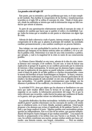 Las grandes crisis del siglo XX
Este punto, por su extensión y por los problemas que trata, es el más comple-
jo del módulo. Para facilitar la comprensión de los hechos y transformaciones
ocurridos en el siglo XX se utiliza el concepto de crisis. Desde el título gene-
ral y desde los subtítulos se intenta que toda la información tenga un hilo con-
ductor que oriente al alumno.
Se parte de una aproximación relativamente sencilla al concepto de crisis: el
conjunto de cambios que hacen que se quiebre el orden o la estabilidad. Lue-
go, todos los temas que se estudian en este punto se relacionan con algún tipo
de crisis.
Además de darle coherencia a todo el punto, interesa retomar y profundizar la
comprensión de la idea que se plantea al principio del módulo: las sociedades
cambian permanentemente y esos cambios constituyen un proceso histórico.
Para trabajar con más profundidad la noción de crisis puede proponer a los
alumnos que busquen en los diarios noticias sobre un conflicto y ver si se uti-
liza la palabra crisis. Determinar si se trata de una crisis económica o política,
por ejemplo, y cuál es la magnitud de la crisis en razón de sus consecuencias
posibles.
La Primera Guerra Mundial: en este tema, además de la idea de crisis, intere-
sa destacar otro concepto: el de conflicto. En este caso, se trata de buscar una
explicación al porqué de la guerra en un conflicto provocado por la existencia
de intereses e ideas contrapuestas. Se intenta que los alumnos logren compren-
der que la explicación de una guerra no puede reducirse a motivos personales -
como el deseo de poder de un líder político-o a hechos circunstanciales -como
la muerte del heredero al trono Austrohúngaro en Sarajevo-. Se busca, entonces,
una explicación multicausal que tenga en cuenta los intereses particulares de los
estados y las ideas propias de cada sociedad -en este caso, la difusión de ideas de
tipo nacionalista-. Un posible ejemplo contemporáneo para trabajar con los
alumnos el problema de los conflictos y los intereses, es la Guerra de Malvinas.
La actividad No
21, tiene por objeto que los alumnos se familiaricen con una
tarea que suele resultar difícil como la lectura de un mapa y que puedan
organizar en un cuadro, la información proveniente del mapa. No es por lo
tanto relevante que recuerden, cuáles fueron los países que cambiaron de bando
en la guerra, sino que puedan extraer esa información del mapa.
Los párrafos dedicados a las ideas nacionalistas -incluidos en el punto ¿Por qué
estalló la guerra?- pueden relacionarse con los conceptos de nación y de estado
que se estudiaron antes, en el texto Estados, naciones y gobiernos. Usted puede
proponer a los alumnos que revisen el significado de las palabras Nación y Es-
tado y que luego analicen el texto: “Algunos pueblos eran nacionalistas porque
querían ser independientes. Éste es el caso de los serbios, que querían indepen-
dizarse del Imperio Austro-húngaro al que estaban sometidos”. Una manera de
hacerlo es preguntando si los serbios eran una Nación o un Estado. En este
caso, los serbios constituían una nación, porque estaban unidos por lazos cul-
turales -una historia común, una lengua, costumbres, ...-. Pero no estaban
61
 