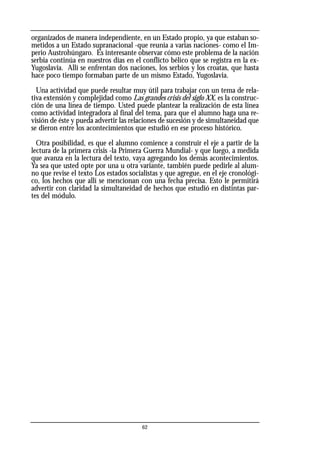 organizados de manera independiente, en un Estado propio, ya que estaban so-
metidos a un Estado supranacional -que reunía a varias naciones- como el Im-
perio Austrohúngaro. Es interesante observar cómo este problema de la nación
serbia continúa en nuestros días en el conflicto bélico que se registra en la ex-
Yugoslavia. Allí se enfrentan dos naciones, los serbios y los croatas, que hasta
hace poco tiempo formaban parte de un mismo Estado, Yugoslavia.
Una actividad que puede resultar muy útil para trabajar con un tema de rela-
tiva extensión y complejidad como Las grandes crisis del siglo XX, es la construc-
ción de una línea de tiempo. Usted puede plantear la realización de esta línea
como actividad integradora al final del tema, para que el alumno haga una re-
visión de éste y pueda advertir las relaciones de sucesión y de simultaneidad que
se dieron entre los acontecimientos que estudió en ese proceso histórico.
Otra posibilidad, es que el alumno comience a construir el eje a partir de la
lectura de la primera crisis -la Primera Guerra Mundial- y que luego, a medida
que avanza en la lectura del texto, vaya agregando los demás acontecimientos.
Ya sea que usted opte por una u otra variante, también puede pedirle al alum-
no que revise el texto Los estados socialistas y que agregue, en el eje cronológi-
co, los hechos que allí se mencionan con una fecha precisa. Esto le permitirá
advertir con claridad la simultaneidad de hechos que estudió en distintas par-
tes del módulo.
62
 