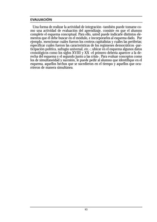 EVALUACIÓN
Una forma de realizar la actividad de integración -también puede tomarse co-
mo una actividad de evaluación del aprendizaje, consiste en que el alumno
complete el esquema conceptual. Para ello, usted puede indicarle distintos ele-
mentos que él debe buscar en el módulo, e incorporarlos al esquema dado. Por
ejemplo, mencionar cuáles fueron los centros capitalistas y cuáles las periferias;
especificar cuáles fueron las características de los regímenes democráticos -par-
ticipación política, sufragio universal, etc.-; ubicar en el esquema algunos datos
cronológicos como los siglos XVIII y XX -el primero debería aparecer a la de-
recha del esquema y el segundo junto a las crisis-. Para evaluar conceptos como
los de simultaneidad y sucesión, le puede pedir al alumno que identifique en el
esquema, aquellos hechos que se sucedieron en el tiempo y aquellos que ocu-
rrieron de manera simultánea.
63
 