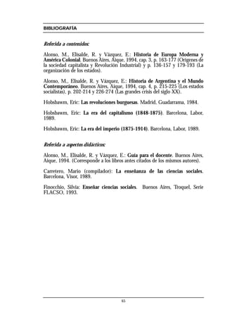 BIBLIOGRAFÍA
Referida a contenidos:
Alonso, M., Elisalde, R. y Vázquez, E.: Historia de Europa Moderna y
América Colonial. Buenos Aires, Aique, 1994, cap. 3, p. 163-177 (Orígenes de
la sociedad capitalista y Revolución Industrial) y p. 136-157 y 179-193 (La
organización de los estados).
Alonso, M., Elisalde, R. y Vázquez, E.: Historia de Argentina y el Mundo
Contemporáneo. Buenos Aires, Aique, 1994, cap. 4, p. 215-225 (Los estados
socialistas), p. 202-214 y 226-274 (Las grandes crisis del siglo XX).
Hobsbawm, Eric: Las revoluciones burguesas. Madrid, Guadarrama, 1984.
Hobsbawm, Eric: La era del capitalismo (1848-1875). Barcelona, Labor,
1989.
Hobsbawm, Eric: La era del imperio (1875-1914). Barcelona, Labor, 1989.
Referida a aspectos didácticos:
Alonso, M., Elisalde, R. y Vázquez, E.: Guía para el docente. Buenos Aires,
Aique, 1994. (Corresponde a los libros antes citados de los mismos autores).
Carretero, Mario (compilador): La enseñanza de las ciencias sociales.
Barcelona, Visor, 1989.
Finocchio, Silvia: Enseñar ciencias sociales. Buenos Aires, Troquel, Serie
FLACSO, 1993.
65
 