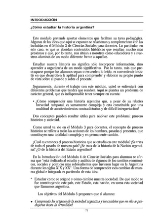 INTRODUCCIÓN
¿Cómo estudiar la historia argentina?
Este módulo pretende aportar elementos que faciliten su tarea pedagógica.
Algunas de las ideas que aquí se exponen se relacionan y complementan con las
incluidas en el Módulo 3 de Ciencias Sociales para docentes. Lo particular, en
este caso, es que se abordan contenidos históricos que resultan mucho más
próximos y que, por lo tanto, nos sitúan a nosotros como educadores y a nue-
stros alumnos de un modo diferente frente a aquellos.
Estudiar nuestra historia no significa sólo incorporar información, sino
aprender a organizarla de un modo significativo. Por lo tanto, más que pre-
ocuparse porque los alumnos sepan o recuerden lo leído, es conveniente insis-
tir en que desarrollen la aptitud para comprender y elaborar su propio punto
de vista sobre el pasado y sobre el presente.
Seguramente, durante el trabajo con este módulo, usted se enfrentará con
diferentes problemas que tendrá que resolver. Aquí se plantea un problema de
carácter general, que es indispensable tener siempre en cuenta:
• ¿Cómo comprender una historia argentina que, a pesar de su relativa
brevedad temporal, es sumamente compleja y está constituida por una
multitud de acontecimientos contradictorios y de difícil interpretación?
Dos conceptos pueden resultar útiles para resolver este problema: proceso
histórico y sociedad.
Como usted ya vio en el Módulo 3 para docentes, el concepto de proceso
histórico se refiere a todas las acciones de los hombres, pasadas y presentes, que
constituyen una totalidad compleja y en permanente cambio.
¿Cuál es entonces el proceso histórico que se estudia en este módulo? ¿Se trata
de todo el pasado de nuestro país? ¿Se trata de la historia de la Nación argenti-
na? ¿O de la historia del Estado argentino?
En la Introducción del Módulo 4 de Ciencias Sociales para alumnos se afir-
ma que "está dedicado al estudio y análisis de algunos de los cambios económi-
cos, sociales y políticos más sobresalientes que tuvieron lugar en la Argentina
durante los siglos XIX y XX". Una forma de comprender esos cambios de man-
era global e integrada es partiendo de esta idea:
* Estudiar cómo se originó y cómo cambió nuestra sociedad. De qué modo se
fue constituyendo este país, este Estado, esta nación, en suma esta sociedad
que llamamos argentina.
Los objetivos del Módulo 5 proponen que el alumno:
◆ Comprenda los orígenes de la sociedad argentina y los cambios que en ella se pro-
dujeron hasta la actualidad.
71
 