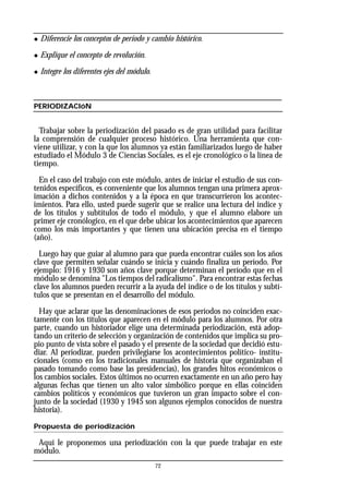 72
◆ Diferencie los conceptos de período y cambio histórico.
◆ Explique el concepto de revolución.
◆ Integre los diferentes ejes del módulo.
PERIODIZACIóN
Trabajar sobre la periodización del pasado es de gran utilidad para facilitar
la comprensión de cualquier proceso histórico. Una herramienta que con-
viene utilizar, y con la que los alumnos ya están familiarizados luego de haber
estudiado el Módulo 3 de Ciencias Sociales, es el eje cronológico o la línea de
tiempo.
En el caso del trabajo con este módulo, antes de iniciar el estudio de sus con-
tenidos específicos, es conveniente que los alumnos tengan una primera aprox-
imación a dichos contenidos y a la época en que transcurrieron los acontec-
imientos. Para ello, usted puede sugerir que se realice una lectura del índice y
de los títulos y subtítulos de todo el módulo, y que el alumno elabore un
primer eje cronólogico, en el que debe ubicar los acontecimientos que aparecen
como los más importantes y que tienen una ubicación precisa en el tiempo
(año).
Luego hay que guiar al alumno para que pueda encontrar cuáles son los años
clave que permiten señalar cuándo se inicia y cuándo finaliza un período. Por
ejemplo: 1916 y 1930 son años clave porque determinan el período que en el
módulo se denomina "Los tiempos del radicalismo". Para encontrar estas fechas
clave los alumnos pueden recurrir a la ayuda del índice o de los títulos y subtí-
tulos que se presentan en el desarrollo del módulo.
Hay que aclarar que las denominaciones de esos períodos no coinciden exac-
tamente con los títulos que aparecen en el módulo para los alumnos. Por otra
parte, cuando un historiador elige una determinada periodización, está adop-
tando un criterio de selección y organización de contenidos que implica su pro-
pio punto de vista sobre el pasado y el presente de la sociedad que decidió estu-
diar. Al periodizar, pueden privilegiarse los acontecimientos político- institu-
cionales (como en los tradicionales manuales de historia que organizaban el
pasado tomando como base las presidencias), los grandes hitos económicos o
los cambios sociales. Estos últimos no ocurren exactamente en un año pero hay
algunas fechas que tienen un alto valor simbólico porque en ellas coinciden
cambios políticos y económicos que tuvieron un gran impacto sobre el con-
junto de la sociedad (1930 y 1945 son algunos ejemplos conocidos de nuestra
historia).
Propuesta de periodización
Aquí le proponemos una periodización con la que puede trabajar en este
módulo.
 