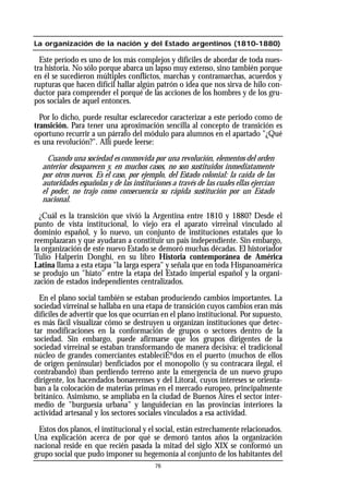 La organización de la nación y del Estado argentinos (1810-1880)
Este período es uno de los más complejos y difíciles de abordar de toda nues-
tra historia. No sólo porque abarca un lapso muy extenso, sino también porque
en él se sucedieron múltiples conflictos, marchas y contramarchas, acuerdos y
rupturas que hacen difícil hallar algún patrón o idea que nos sirva de hilo con-
ductor para comprender el porqué de las acciones de los hombres y de los gru-
pos sociales de aquel entonces.
Por lo dicho, puede resultar esclarecedor caracterizar a este período como de
transición. Para tener una aproximación sencilla al concepto de transición es
oportuno recurrir a un párrafo del módulo para alumnos en el apartado "¿Qué
es una revolución?". Allí puede leerse:
Cuando una sociedad es conmovida por una revolución, elementos del orden
anterior desaparecen y, en muchos casos, no son sustituidos inmediatamente
por otros nuevos. Es el caso, por ejemplo, del Estado colonial: la caída de las
autoridades españolas y de las instituciones a través de las cuales ellas ejercían
el poder, no trajo como consecuencia su rápida sustitución por un Estado
nacional.
¿Cuál es la transición que vivió la Argentina entre 1810 y 1880? Desde el
punto de vista institucional, lo viejo era el aparato virreinal vinculado al
dominio español, y lo nuevo, un conjunto de instituciones estatales que lo
reemplazaran y que ayudaran a constituir un país independiente. Sin embargo,
la organización de este nuevo Estado se demoró muchas décadas. El historiador
Tulio Halperín Donghi, en su libro Historia contemporánea de América
Latina llama a esta etapa "la larga espera" y señala que en toda Hispanoamérica
se produjo un "hiato" entre la etapa del Estado imperial español y la organi-
zación de estados independientes centralizados.
En el plano social también se estaban produciendo cambios importantes. La
sociedad virreinal se hallaba en una etapa de transición cuyos cambios eran más
difíciles de advertir que los que ocurrían en el plano institucional. Por supuesto,
es más fácil visualizar cómo se destruyen u organizan instituciones que detec-
tar modificaciones en la conformación de grupos o sectores dentro de la
sociedad. Sin embargo, puede afirmarse que los grupos dirigentes de la
sociedad virreinal se estaban transformando de manera decisiva: el tradicional
núcleo de grandes comerciantes estableciÉºdos en el puerto (muchos de ellos
de origen peninsular) benficiados por el monopolio (y su contracara ilegal, el
contrabando) iban perdiendo terreno ante la emergencia de un nuevo grupo
dirigente, los hacendados bonaerenses y del Litoral, cuyos intereses se orienta-
ban a la colocación de materias primas en el mercado europeo, principalmente
británico. Asimismo, se ampliaba en la ciudad de Buenos Aires el sector inter-
medio de "burguesía urbana" y languidecían en las provincias interiores la
actividad artesanal y los sectores sociales vinculados a esa actividad.
Estos dos planos, el institucional y el social, están estrechamente relacionados.
Una explicación acerca de por qué se demoró tantos años la organización
nacional reside en que recién pasada la mitad del siglo XIX se conformó un
grupo social que pudo imponer su hegemonía al conjunto de los habitantes del
76
 