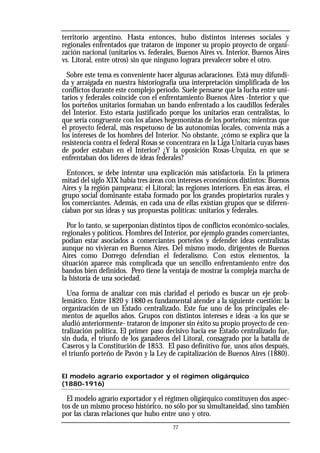 territorio argentino. Hasta entonces, hubo distintos intereses sociales y
regionales enfrentados que trataron de imponer su propio proyecto de organi-
zación nacional (unitarios vs. federales, Buenos Aires vs. Interior, Buenos Aires
vs. Litoral, entre otros) sin que ninguno lograra prevalecer sobre el otro.
Sobre este tema es conveniente hacer algunas aclaraciones. Está muy difundi-
da y arraigada en nuestra historiografía una interpretación simplificada de los
conflictos durante este complejo período. Suele pensarse que la lucha entre uni-
tarios y federales coincide con el enfrentamiento Buenos Aires -Interior y que
los porteños unitarios formaban un bando enfrentado a los caudillos federales
del Interior. Esto estaría justificado porque los unitarios eran centralistas, lo
que sería congruente con los afanes hegemonistas de los porteños; mientras que
el proyecto federal, más respetuoso de las autonomías locales, convenía más a
los intereses de los hombres del Interior. No obstante, ¿cómo se explica que la
resistencia contra el federal Rosas se concentrara en la Liga Unitaria cuyas bases
de poder estaban en el Interior? ¿Y la oposición Rosas-Urquiza, en que se
enfrentaban dos líderes de ideas federales?
Entonces, se debe intentar una explicación más satisfactoria. En la primera
mitad del siglo XIX había tres áreas con intereses económicos distintos: Buenos
Aires y la región pampeana; el Litoral; las regiones interiores. En esas áreas, el
grupo social dominante estaba formado por los grandes propietarios rurales y
los comerciantes. Además, en cada una de ellas existían grupos que se diferen-
ciaban por sus ideas y sus propuestas políticas: unitarios y federales.
Por lo tanto, se superponían distintos tipos de conflictos económico-sociales,
regionales y políticos. Hombres del Interior, por ejemplo grandes comerciantes,
podían estar asociados a comerciantes porteños y defender ideas centralistas
aunque no vivieran en Buenos Aires. Del mismo modo, dirigentes de Buenos
Aires como Dorrego defendían el federalismo. Con estos elementos, la
situación aparece más complicada que un sencillo enfrentamiento entre dos
bandos bien definidos. Pero tiene la ventaja de mostrar la compleja marcha de
la historia de una sociedad.
Una forma de analizar con más claridad el período es buscar un eje prob-
lemático. Entre 1820 y 1880 es fundamental atender a la siguiente cuestión: la
organización de un Estado centralizado. Este fue uno de los principales ele-
mentos de aquellos años. Grupos con distintos intereses e ideas -a los que se
aludió anteriormente- trataron de imponer sin éxito su propio proyecto de cen-
tralización política. El primer paso decisivo hacia ese Estado centralizado fue,
sin duda, el triunfo de los ganaderos del Litoral, consagrado por la batalla de
Caseros y la Constitución de 1853. El paso definitivo fue, unos años después,
el triunfo porteño de Pavón y la Ley de capitalización de Buenos Aires (1880).
El modelo agrario exportador y el régimen oligárquico
(1880-1916)
El modelo agrario exportador y el régimen oligárquico constituyen dos aspec-
tos de un mismo proceso histórico, no sólo por su simultaneidad, sino también
por las claras relaciones que hubo entre uno y otro.
77
 