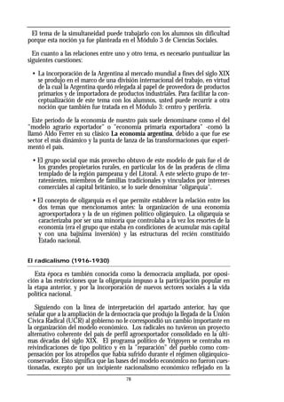 78
El tema de la simultaneidad puede trabajarlo con los alumnos sin dificultad
porque esta noción ya fue planteada en el Módulo 3 de Ciencias Sociales.
En cuanto a las relaciones entre uno y otro tema, es necesario puntualizar las
siguientes cuestiones:
• La incorporación de la Argentina al mercado mundial a fines del siglo XIX
se produjo en el marco de una división internacional del trabajo, en virtud
de la cual la Argentina quedó relegada al papel de proveedora de productos
primarios y de importadora de productos industriales. Para facilitar la con-
ceptualización de este tema con los alumnos, usted puede recurrir a otra
noción que también fue tratada en el Módulo 3: centro y periferia.
Este período de la economía de nuestro país suele denominarse como el del
"modelo agrario exportador" o "economía primaria exportadora" -comó la
llamó Aldo Ferrer en su clásico La economía argentina, debido a que fue ese
sector el más dinámico y la punta de lanza de las transformaciones que experi-
mentó el país.
• El grupo social que más provecho obtuvo de este modelo de país fue el de
los grandes propietarios rurales, en particular los de las praderas de clima
templado de la región pampeana y del Litoral. A este selecto grupo de ter-
ratenientes, miembros de familias tradicionales y vinculados por intereses
comerciales al capital británico, se lo suele denominar "oligarquía".
• El concepto de oligarquía es el que permite establecer la relación entre los
dos temas que mencionamos antes: la organización de una economía
agroexportadora y la de un régimen político oligárquico. La oligarquía se
caracterizaba por ser una minoría que controlaba a la vez los resortes de la
economía (era el grupo que estaba en condiciones de acumular más capital
y con una bajísima inversión) y las estructuras del recién constituido
Estado nacional.
El radicalismo (1916-1930)
Esta época es también conocida como la democracia ampliada, por oposi-
ción a las restricciones que la oligarquía impuso a la participación popular en
la etapa anterior, y por la incorporación de nuevos sectores sociales a la vida
política nacional.
Siguiendo con la línea de interpretación del apartado anterior, hay que
señalar que a la ampliación de la democracia que produjo la llegada de la Unión
Cívica Radical (UCR) al gobierno no le correspondió un cambio importante en
la organización del modelo económico. Los radicales no tuvieron un proyecto
alternativo coherente del país de perfil agroexportador consolidado en la últi-
mas décadas del siglo XIX. El programa político de Yrigoyen se centraba en
reivindicaciones de tipo político y en la "reparación" del pueblo como com-
pensación por los atropellos que había sufrido durante el régimen oligárquico-
conservador. Esto significa que las bases del modelo económico no fueron cues-
tionadas, excepto por un incipiente nacionalismo económico reflejado en la
 